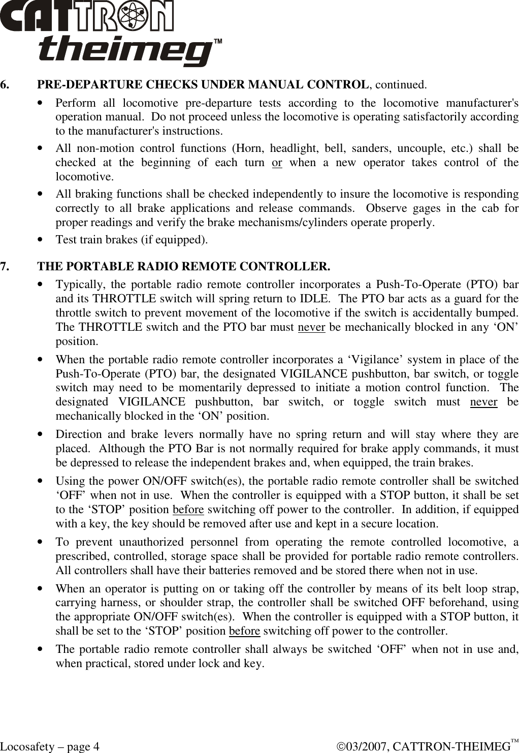  Locosafety – page 4    03/2007, CATTRON-THEIMEG™ 6.  PRE-DEPARTURE CHECKS UNDER MANUAL CONTROL, continued. • Perform  all  locomotive  pre-departure  tests  according  to  the  locomotive  manufacturer&apos;s operation manual.  Do not proceed unless the locomotive is operating satisfactorily according to the manufacturer&apos;s instructions.  • All  non-motion  control  functions  (Horn,  headlight,  bell,  sanders,  uncouple,  etc.)  shall  be checked  at  the  beginning  of  each  turn  or  when  a  new  operator  takes  control  of  the locomotive. • All braking functions shall be checked independently to insure the locomotive is responding correctly  to  all  brake  applications  and  release  commands.    Observe  gages  in  the  cab  for proper readings and verify the brake mechanisms/cylinders operate properly. • Test train brakes (if equipped). 7.  THE PORTABLE RADIO REMOTE CONTROLLER. • Typically, the portable  radio  remote  controller incorporates a Push-To-Operate (PTO) bar and its THROTTLE switch will spring return to IDLE.  The PTO bar acts as a guard for the throttle switch to prevent movement of the locomotive if the switch is accidentally bumped.  The THROTTLE switch and the PTO bar must never be mechanically blocked in any ‘ON’ position. • When the portable radio remote controller incorporates a ‘Vigilance’ system in place of the Push-To-Operate (PTO) bar, the designated VIGILANCE pushbutton, bar switch, or toggle switch  may need to  be momentarily depressed to  initiate  a  motion  control  function.  The designated  VIGILANCE  pushbutton,  bar  switch,  or  toggle  switch  must  never  be mechanically blocked in the ‘ON’ position. • Direction  and  brake  levers  normally  have  no  spring  return  and  will  stay  where  they  are placed.  Although the PTO Bar is not normally required for brake apply commands, it must be depressed to release the independent brakes and, when equipped, the train brakes. • Using the power ON/OFF switch(es), the portable radio remote controller shall be switched ‘OFF’ when not in use.  When the controller is equipped with a STOP button, it shall be set to the ‘STOP’ position before switching off power to the controller.  In addition, if equipped with a key, the key should be removed after use and kept in a secure location.  • To  prevent  unauthorized  personnel  from  operating  the  remote  controlled  locomotive,  a prescribed, controlled, storage space shall be provided for portable radio remote controllers.  All controllers shall have their batteries removed and be stored there when not in use. • When an operator is putting on or taking off the controller by means of its belt loop strap, carrying harness, or shoulder strap, the controller shall be switched OFF beforehand, using the appropriate ON/OFF switch(es).  When the controller is equipped with a STOP button, it shall be set to the ‘STOP’ position before switching off power to the controller. • The portable radio remote controller shall always be switched ‘OFF’ when not in use and, when practical, stored under lock and key. 