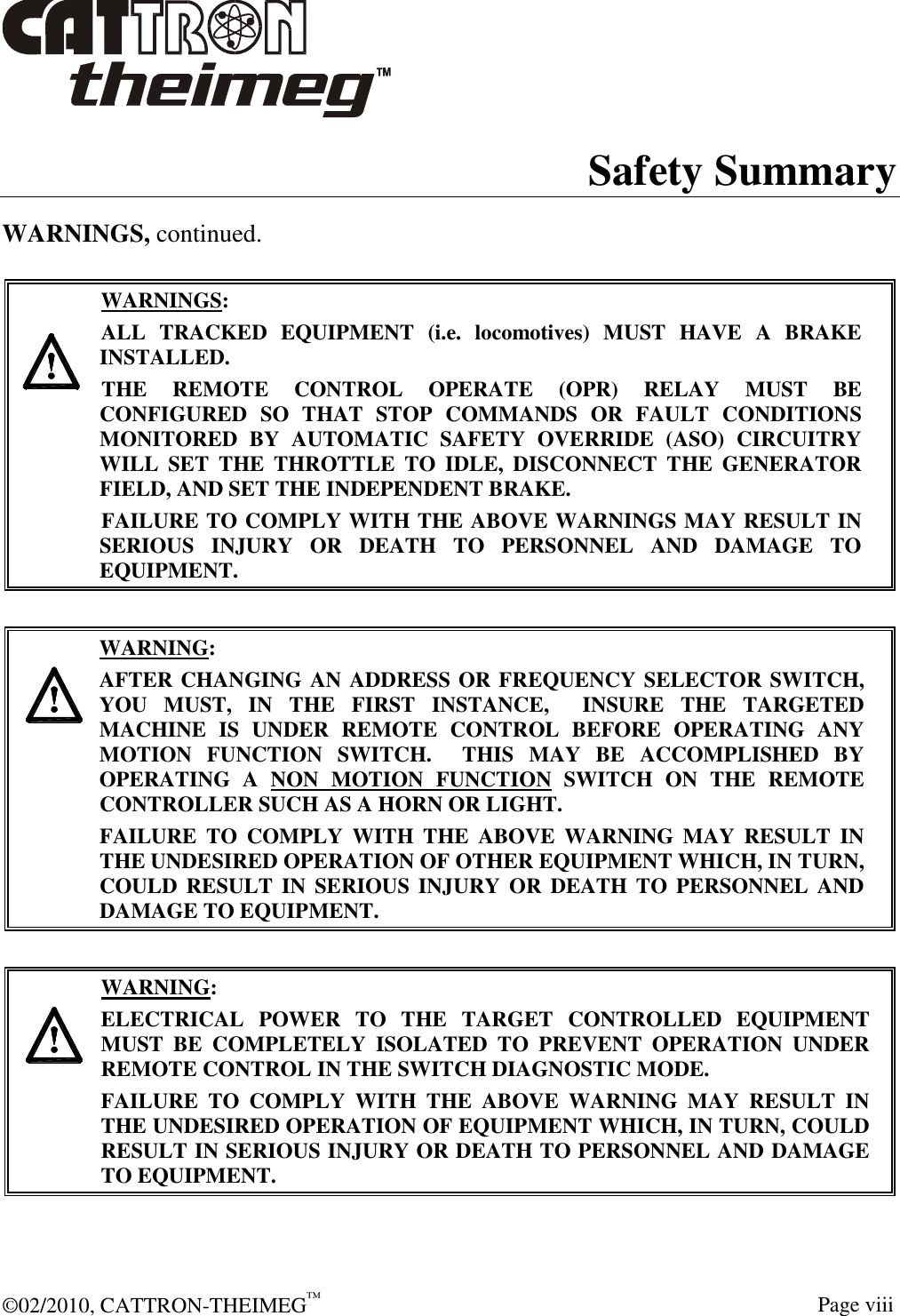  ©02/2010, CATTRON-THEIMEG™     Page viii Safety Summary WARNINGS, continued.      WARNINGS: ALL  TRACKED  EQUIPMENT  (i.e.  locomotives)  MUST  HAVE  A  BRAKE INSTALLED. THE  REMOTE  CONTROL  OPERATE  (OPR)  RELAY  MUST  BE CONFIGURED  SO  THAT  STOP  COMMANDS  OR  FAULT  CONDITIONS MONITORED  BY  AUTOMATIC  SAFETY  OVERRIDE  (ASO)  CIRCUITRY WILL  SET  THE  THROTTLE  TO  IDLE,  DISCONNECT  THE  GENERATOR FIELD, AND SET THE INDEPENDENT BRAKE.  FAILURE TO COMPLY WITH THE ABOVE WARNINGS MAY RESULT IN SERIOUS  INJURY  OR  DEATH  TO  PERSONNEL  AND  DAMAGE  TO EQUIPMENT.       WARNING: AFTER CHANGING AN ADDRESS OR FREQUENCY SELECTOR SWITCH, YOU  MUST,  IN  THE  FIRST  INSTANCE,    INSURE  THE  TARGETED MACHINE  IS  UNDER  REMOTE  CONTROL  BEFORE  OPERATING  ANY MOTION  FUNCTION  SWITCH.    THIS  MAY  BE  ACCOMPLISHED  BY OPERATING  A  NON  MOTION  FUNCTION  SWITCH  ON  THE  REMOTE CONTROLLER SUCH AS A HORN OR LIGHT.  FAILURE  TO  COMPLY  WITH  THE  ABOVE  WARNING  MAY  RESULT  IN THE UNDESIRED OPERATION OF OTHER EQUIPMENT WHICH, IN TURN, COULD RESULT IN  SERIOUS  INJURY  OR  DEATH TO PERSONNEL  AND DAMAGE TO EQUIPMENT.       WARNING: ELECTRICAL  POWER  TO  THE  TARGET  CONTROLLED  EQUIPMENT MUST  BE  COMPLETELY  ISOLATED  TO  PREVENT  OPERATION  UNDER REMOTE CONTROL IN THE SWITCH DIAGNOSTIC MODE.  FAILURE  TO  COMPLY  WITH  THE  ABOVE  WARNING  MAY  RESULT  IN THE UNDESIRED OPERATION OF EQUIPMENT WHICH, IN TURN, COULD RESULT IN SERIOUS INJURY OR DEATH TO PERSONNEL AND DAMAGE TO EQUIPMENT.   