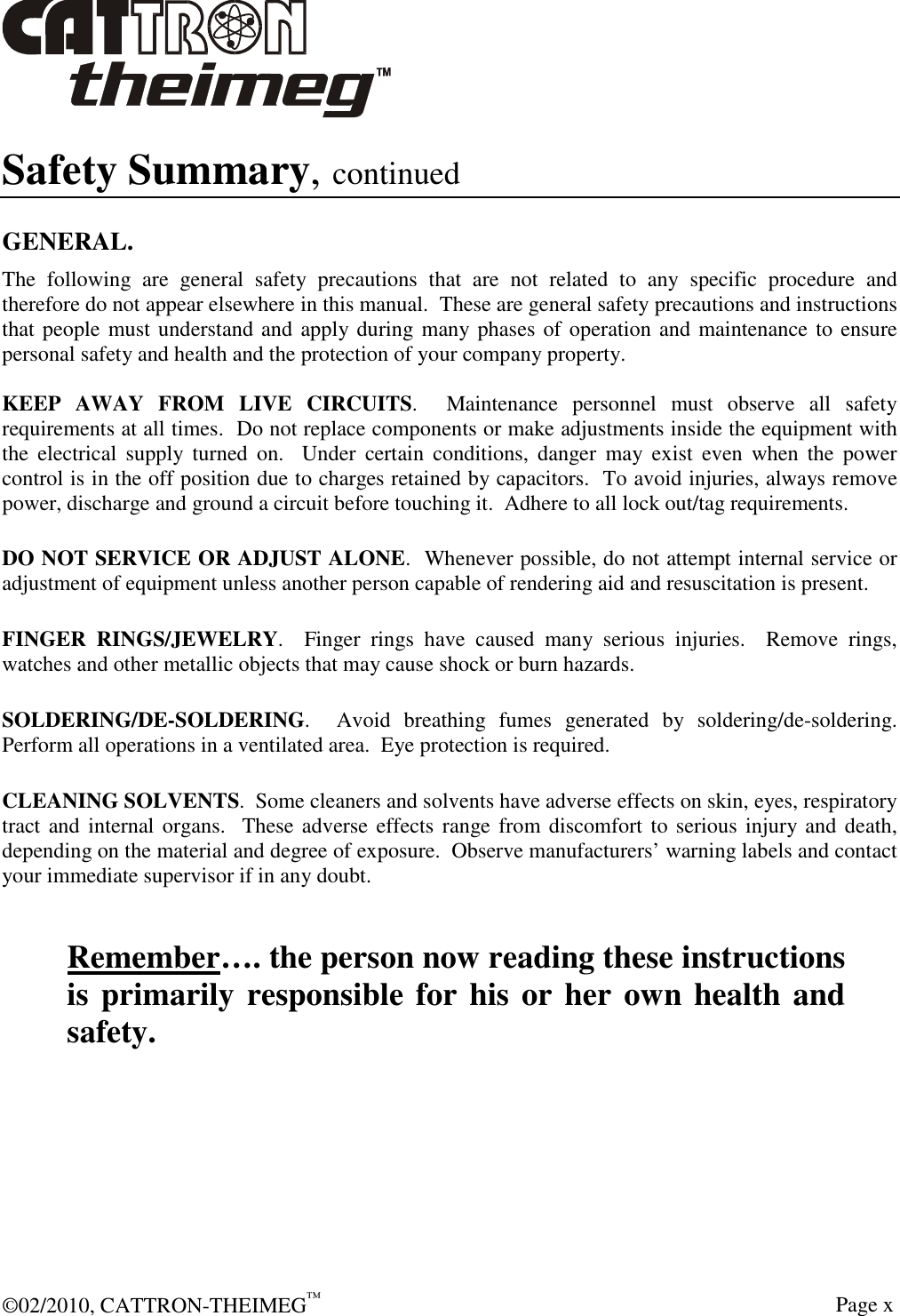 ©02/2010, CATTRON-THEIMEG™     Page x Safety Summary, continued  GENERAL. The  following  are  general  safety  precautions  that  are  not  related  to  any  specific  procedure  and therefore do not appear elsewhere in this manual.  These are general safety precautions and instructions that people must understand and apply during many phases of operation and maintenance to ensure personal safety and health and the protection of your company property.  KEEP  AWAY  FROM  LIVE  CIRCUITS.    Maintenance  personnel  must  observe  all  safety requirements at all times.  Do not replace components or make adjustments inside the equipment with the  electrical  supply  turned  on.    Under  certain  conditions,  danger  may  exist  even  when  the  power control is in the off position due to charges retained by capacitors.  To avoid injuries, always remove power, discharge and ground a circuit before touching it.  Adhere to all lock out/tag requirements.   DO NOT SERVICE OR ADJUST ALONE.  Whenever possible, do not attempt internal service or adjustment of equipment unless another person capable of rendering aid and resuscitation is present.   FINGER  RINGS/JEWELRY.    Finger  rings  have  caused  many  serious  injuries.    Remove  rings, watches and other metallic objects that may cause shock or burn hazards.     SOLDERING/DE-SOLDERING.    Avoid  breathing  fumes  generated  by  soldering/de-soldering. Perform all operations in a ventilated area.  Eye protection is required.   CLEANING SOLVENTS.  Some cleaners and solvents have adverse effects on skin, eyes, respiratory tract and internal organs.  These adverse effects range from discomfort to serious injury and death, depending on the material and degree of exposure.  Observe manufacturers’ warning labels and contact your immediate supervisor if in any doubt.   Remember…. the person now reading these instructions is primarily responsible for his or her own health and safety. 