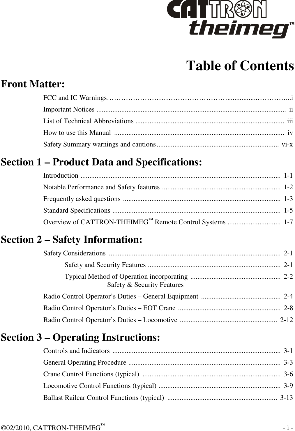  ©02/2010, CATTRON-THEIMEG™     - i -   Table of Contents Front Matter: FCC and IC Warnings…………………………………………….................…………...i Important Notices ...........................................................................................................  ii List of Technical Abbreviations ....................................................................................  iii How to use this Manual  ................................................................................................  iv Safety Summary warnings and cautions..................................................................... vi-x Section 1 – Product Data and Specifications: Introduction .................................................................................................................  1-1 Notable Performance and Safety features ...................................................................  1-2 Frequently asked questions .........................................................................................  1-3 Standard Specifications ...............................................................................................  1-5 Overview of CATTRON-THEIMEG™ Remote Control Systems ..............................  1-7 Section 2 – Safety Information: Safety Considerations  .................................................................................................  2-1 Safety and Security Features ...........................................................................  2-1 Typical Method of Operation incorporating ...................................................  2-2 Safety &amp; Security Features Radio Control Operator’s Duties – General Equipment .............................................  2-4 Radio Control Operator’s Duties – EOT Crane ..........................................................  2-8 Radio Control Operator’s Duties – Locomotive .......................................................  2-12 Section 3 – Operating Instructions: Controls and Indicators ...............................................................................................  3-1 General Operating Procedure ......................................................................................  3-3 Crane Control Functions (typical)  ..............................................................................  3-6 Locomotive Control Functions (typical) .....................................................................  3-9 Ballast Railcar Control Functions (typical)  ..............................................................  3-13 