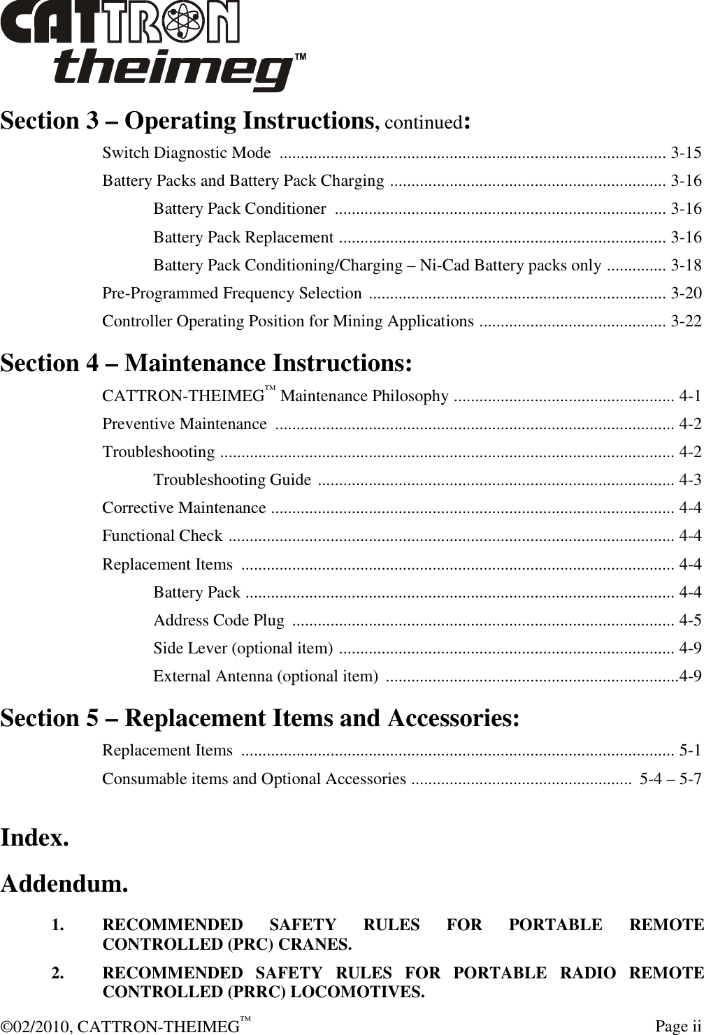  ©02/2010, CATTRON-THEIMEG™     Page ii Section 3 – Operating Instructions, continued: Switch Diagnostic Mode  ........................................................................................... 3-15 Battery Packs and Battery Pack Charging ................................................................. 3-16   Battery Pack Conditioner  .............................................................................. 3-16   Battery Pack Replacement ............................................................................. 3-16   Battery Pack Conditioning/Charging – Ni-Cad Battery packs only .............. 3-18 Pre-Programmed Frequency Selection ...................................................................... 3-20 Controller Operating Position for Mining Applications ............................................ 3-22 Section 4 – Maintenance Instructions: CATTRON-THEIMEG™ Maintenance Philosophy .................................................... 4-1 Preventive Maintenance  .............................................................................................. 4-2 Troubleshooting ........................................................................................................... 4-2   Troubleshooting Guide .................................................................................... 4-3 Corrective Maintenance ............................................................................................... 4-4 Functional Check ......................................................................................................... 4-4 Replacement Items  ...................................................................................................... 4-4   Battery Pack ..................................................................................................... 4-4   Address Code Plug  .......................................................................................... 4-5   Side Lever (optional item) ............................................................................... 4-9   External Antenna (optional item)  .....................................................................4-9 Section 5 – Replacement Items and Accessories: Replacement Items  ...................................................................................................... 5-1 Consumable items and Optional Accessories ....................................................  5-4 – 5-7 Index. Addendum. 1.  RECOMMENDED  SAFETY  RULES  FOR  PORTABLE  REMOTE CONTROLLED (PRC) CRANES. 2.  RECOMMENDED  SAFETY  RULES  FOR  PORTABLE  RADIO  REMOTE CONTROLLED (PRRC) LOCOMOTIVES. 
