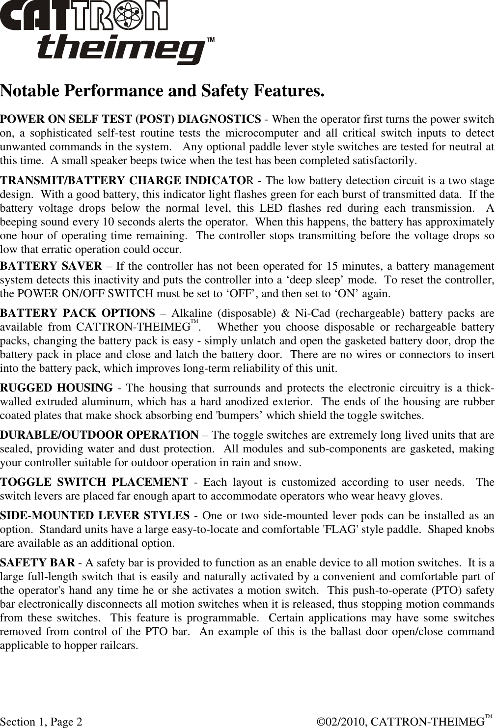  Section 1, Page 2    ©02/2010, CATTRON-THEIMEG™ Notable Performance and Safety Features. POWER ON SELF TEST (POST) DIAGNOSTICS - When the operator first turns the power switch on,  a  sophisticated  self-test  routine  tests  the  microcomputer  and  all  critical  switch  inputs  to  detect unwanted commands in the system.   Any optional paddle lever style switches are tested for neutral at this time.  A small speaker beeps twice when the test has been completed satisfactorily. TRANSMIT/BATTERY CHARGE INDICATOR - The low battery detection circuit is a two stage design.  With a good battery, this indicator light flashes green for each burst of transmitted data.  If the battery  voltage  drops  below  the  normal  level,  this  LED  flashes  red  during  each  transmission.    A beeping sound every 10 seconds alerts the operator.  When this happens, the battery has approximately one hour of operating time remaining.  The controller stops transmitting before the voltage drops so low that erratic operation could occur.   BATTERY SAVER – If the controller has not been operated for 15 minutes, a battery management system detects this inactivity and puts the controller into a ‘deep sleep’ mode.  To reset the controller, the POWER ON/OFF SWITCH must be set to ‘OFF’, and then set to ‘ON’ again. BATTERY  PACK  OPTIONS  –  Alkaline  (disposable)  &amp;  Ni-Cad  (rechargeable)  battery  packs  are available  from  CATTRON-THEIMEG™.      Whether  you  choose  disposable  or  rechargeable  battery packs, changing the battery pack is easy - simply unlatch and open the gasketed battery door, drop the battery pack in place and close and latch the battery door.  There are no wires or connectors to insert into the battery pack, which improves long-term reliability of this unit. RUGGED HOUSING - The housing that surrounds and protects the electronic circuitry is a thick-walled extruded aluminum, which has a hard anodized exterior.  The ends of the housing are rubber coated plates that make shock absorbing end &apos;bumpers’ which shield the toggle switches. DURABLE/OUTDOOR OPERATION – The toggle switches are extremely long lived units that are sealed, providing water and dust protection.  All modules and sub-components are gasketed, making your controller suitable for outdoor operation in rain and snow. TOGGLE  SWITCH  PLACEMENT  -  Each  layout  is  customized  according  to  user  needs.    The switch levers are placed far enough apart to accommodate operators who wear heavy gloves. SIDE-MOUNTED LEVER STYLES - One or two side-mounted lever pods can be installed as an option.  Standard units have a large easy-to-locate and comfortable &apos;FLAG&apos; style paddle.  Shaped knobs are available as an additional option. SAFETY BAR - A safety bar is provided to function as an enable device to all motion switches.  It is a large full-length switch that is easily and naturally activated by a convenient and comfortable part of the operator&apos;s hand any time he or she activates a motion switch.  This push-to-operate (PTO) safety bar electronically disconnects all motion switches when it is released, thus stopping motion commands from these switches.    This feature is  programmable.  Certain applications  may have some switches removed from control of the PTO bar.  An example of this is the ballast door open/close command applicable to hopper railcars.   