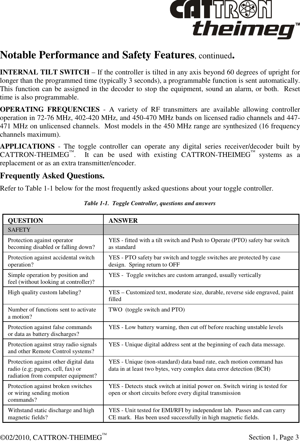  ©02/2010, CATTRON-THEIMEG™     Section 1, Page 3 Notable Performance and Safety Features, continued. INTERNAL TILT SWITCH – If the controller is tilted in any axis beyond 60 degrees of upright for longer than the programmed time (typically 3 seconds), a programmable function is sent automatically.  This function can be assigned in the decoder to stop the equipment, sound an alarm, or both.  Reset time is also programmable. OPERATING  FREQUENCIES  -  A  variety  of  RF  transmitters  are  available  allowing  controller operation in 72-76 MHz, 402-420 MHz, and 450-470 MHz bands on licensed radio channels and 447-471 MHz on unlicensed channels.  Most models in the 450 MHz range are synthesized (16 frequency channels maximum). APPLICATIONS  -  The  toggle  controller  can  operate  any  digital  series  receiver/decoder  built  by CATTRON-THEIMEG™.    It  can  be  used  with  existing  CATTRON-THEIMEG™ systems  as  a replacement or as an extra transmitter/encoder. Frequently Asked Questions. Refer to Table 1-1 below for the most frequently asked questions about your toggle controller.   Table 1-1.  Toggle Controller, questions and answers QUESTION  ANSWER SAFETY   Protection against operator becoming disabled or falling down?  YES - fitted with a tilt switch and Push to Operate (PTO) safety bar switch as standard Protection against accidental switch operation?  YES - PTO safety bar switch and toggle switches are protected by case design.  Spring return to OFF  Simple operation by position and feel (without looking at controller)?  YES -  Toggle switches are custom arranged, usually vertically High quality custom labeling?  YES – Customized text, moderate size, durable, reverse side engraved, paint filled Number of functions sent to activate a motion?  TWO  (toggle switch and PTO) Protection against false commands or data as battery discharges?  YES - Low battery warning, then cut off before reaching unstable levels Protection against stray radio signals and other Remote Control systems?  YES - Unique digital address sent at the beginning of each data message. Protection against other digital data radio (e.g; pagers, cell, fax) or radiation from computer equipment? YES - Unique (non-standard) data baud rate, each motion command has data in at least two bytes, very complex data error detection (BCH)  Protection against broken switches or wiring sending motion commands?  YES - Detects stuck switch at initial power on. Switch wiring is tested for open or short circuits before every digital transmission  Withstand static discharge and high magnetic fields?   YES - Unit tested for EMI/RFI by independent lab.  Passes and can carry CE mark.  Has been used successfully in high magnetic fields.  