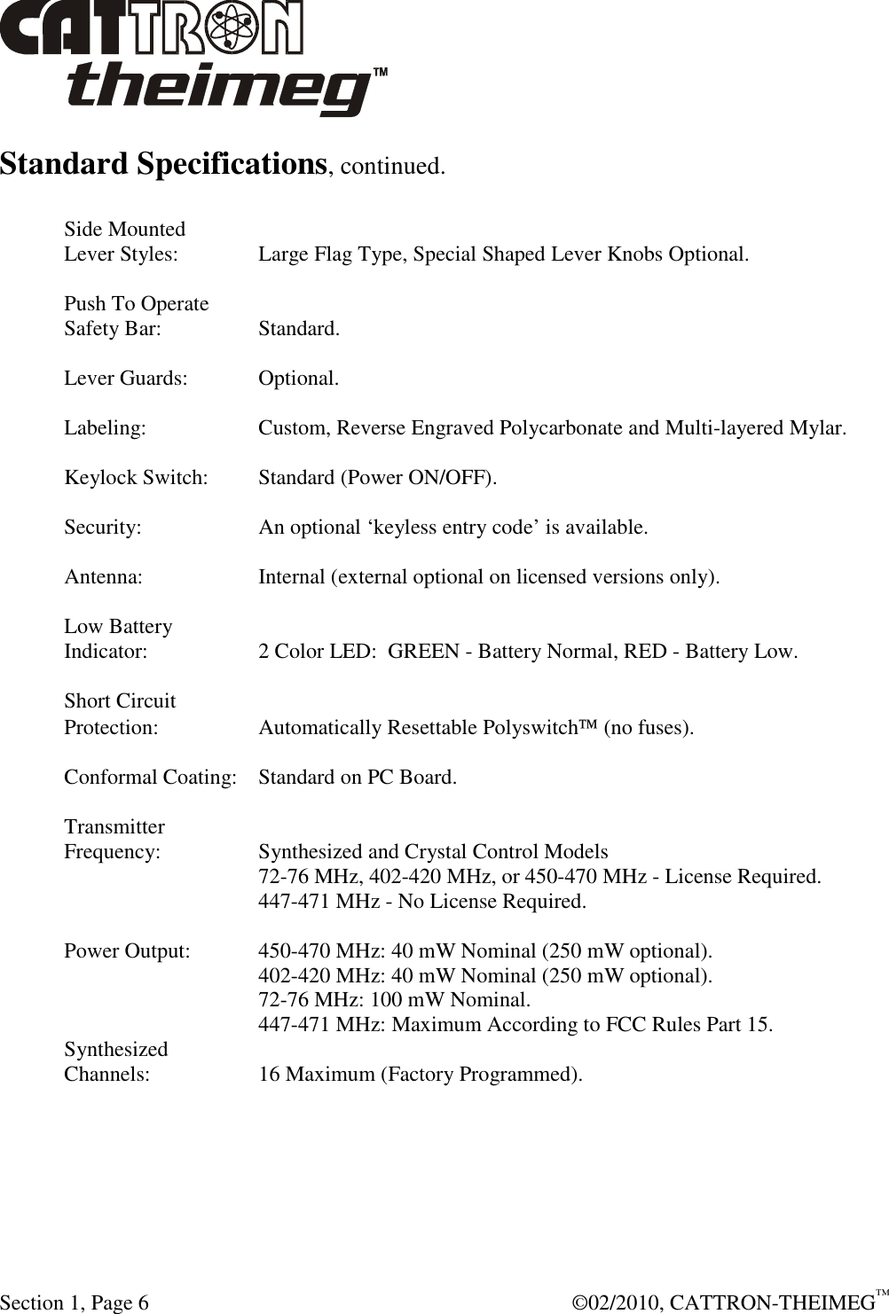  Section 1, Page 6    ©02/2010, CATTRON-THEIMEG™ Standard Specifications, continued.  Side Mounted Lever Styles:    Large Flag Type, Special Shaped Lever Knobs Optional.  Push To Operate Safety Bar:    Standard.  Lever Guards:   Optional.  Labeling:    Custom, Reverse Engraved Polycarbonate and Multi-layered Mylar.  Keylock Switch:  Standard (Power ON/OFF).  Security:    An optional ‘keyless entry code’ is available.  Antenna:    Internal (external optional on licensed versions only).  Low Battery Indicator:    2 Color LED:  GREEN - Battery Normal, RED - Battery Low.  Short Circuit Protection:    Automatically Resettable Polyswitch (no fuses).  Conformal Coating:  Standard on PC Board.  Transmitter Frequency:    Synthesized and Crystal Control Models       72-76 MHz, 402-420 MHz, or 450-470 MHz - License Required.       447-471 MHz - No License Required.  Power Output:   450-470 MHz: 40 mW Nominal (250 mW optional).       402-420 MHz: 40 mW Nominal (250 mW optional).       72-76 MHz: 100 mW Nominal.       447-471 MHz: Maximum According to FCC Rules Part 15. Synthesized Channels:    16 Maximum (Factory Programmed). 