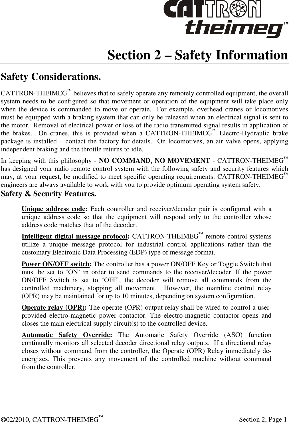  ©02/2010, CATTRON-THEIMEG™     Section 2, Page 1 Section 2 – Safety Information Safety Considerations. CATTRON-THEIMEG™ believes that to safely operate any remotely controlled equipment, the overall system needs to be configured so that movement or operation of the equipment will take place only when the  device  is  commanded  to  move or operate.   For example, overhead cranes or locomotives must be equipped with a braking system that can only be released when an electrical signal is sent to the motor.  Removal of electrical power or loss of the radio transmitted signal results in application of the  brakes.    On  cranes,  this  is  provided  when  a  CATTRON-THEIMEG™  Electro-Hydraulic  brake package is installed – contact the factory for details.  On locomotives, an air valve opens, applying independent braking and the throttle returns to idle.  In keeping with this philosophy - NO COMMAND, NO MOVEMENT - CATTRON-THEIMEG™ has designed your radio remote control system with the following safety and security features which may, at your request, be modified to meet specific operating requirements. CATTRON-THEIMEG™ engineers are always available to work with you to provide optimum operating system safety.  Safety &amp; Security Features. Unique  address  code:  Each  controller  and  receiver/decoder  pair  is  configured  with  a unique  address  code  so  that  the  equipment  will  respond  only  to  the  controller  whose address code matches that of the decoder. Intelligent digital message protocol: CATTRON-THEIMEG™ remote control systems utilize  a  unique  message  protocol  for  industrial  control  applications  rather  than  the customary Electronic Data Processing (EDP) type of message format. Power ON/OFF switch: The controller has a power ON/OFF Key or Toggle Switch that must be set  to  ‘ON’  in  order  to  send commands  to the receiver/decoder.  If the  power ON/OFF  Switch  is  set  to  ‘OFF’,  the  decoder  will  remove  all  commands  from  the controlled  machinery,  stopping  all  movement.    However,  the  mainline  control  relay (OPR) may be maintained for up to 10 minutes, depending on system configuration. Operate relay (OPR): The operate (OPR) output relay shall be wired to control a user-provided  electro-magnetic  power  contactor.  The  electro-magnetic  contactor  opens  and closes the main electrical supply circuit(s) to the controlled device. Automatic  Safety  Override:  The  Automatic  Safety  Override  (ASO)  function continually monitors all selected decoder directional relay outputs.  If a directional relay closes without command from the controller, the Operate (OPR) Relay immediately de-energizes.  This  prevents  any  movement  of  the  controlled  machine  without  command from the controller.  