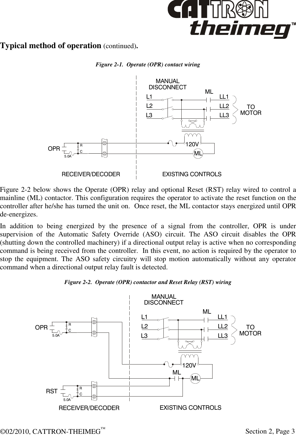  ©02/2010, CATTRON-THEIMEG™     Section 2, Page 3 Typical method of operation (continued).  Figure 2-1.  Operate (OPR) contact wiring  Figure 2-2 below shows the Operate (OPR) relay and optional Reset (RST) relay wired to control a mainline (ML) contactor. This configuration requires the operator to activate the reset function on the controller after he/she has turned the unit on.  Once reset, the ML contactor stays energized until OPR de-energizes.  In  addition  to  being  energized  by  the  presence  of  a  signal  from  the  controller,  OPR  is  under supervision  of  the  Automatic  Safety  Override  (ASO)  circuit.  The  ASO  circuit  disables  the  OPR (shutting down the controlled machinery) if a directional output relay is active when no corresponding command is being received from the controller.  In this event, no action is required by the operator to stop  the  equipment.  The  ASO  safety circuitry will  stop  motion  automatically  without  any  operator command when a directional output relay fault is detected. Figure 2-2.  Operate (OPR) contactor and Reset Relay (RST) wiring  OPR120VRSTRRCC5.0A5.0AL1 MLMLMLMANUALDISCONNECTL2L3 LL1LL2LL3 TOMOTORRECEIVER/DECODEREXISTING CONTROLS 120VL1 MLMLMANUALDISCONNECTL2L3 LL1LL2LL3 TOMOTORRECEIVER/DECODEREXISTING CONTROLS OPRRC5.0A