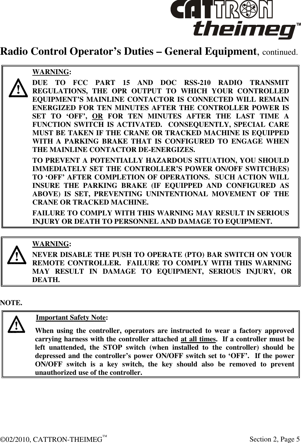  ©02/2010, CATTRON-THEIMEG™     Section 2, Page 5 Radio Control Operator’s Duties – General Equipment, continued.     WARNING: DUE  TO  FCC  PART  15  AND  DOC  RSS-210  RADIO  TRANSMIT REGULATIONS,  THE  OPR  OUTPUT  TO  WHICH  YOUR  CONTROLLED EQUIPMENT’S MAINLINE CONTACTOR IS CONNECTED WILL REMAIN ENERGIZED FOR TEN MINUTES AFTER THE CONTROLLER POWER IS SET  TO  ‘OFF’,  OR  FOR  TEN  MINUTES  AFTER  THE  LAST  TIME  A FUNCTION  SWITCH  IS  ACTIVATED.   CONSEQUENTLY,  SPECIAL  CARE MUST BE TAKEN IF THE CRANE OR TRACKED MACHINE IS EQUIPPED WITH  A  PARKING  BRAKE  THAT  IS  CONFIGURED  TO  ENGAGE  WHEN THE MAINLINE CONTACTOR DE-ENERGIZES.    TO PREVENT A POTENTIALLY HAZARDOUS SITUATION, YOU SHOULD IMMEDIATELY SET THE CONTROLLER’S POWER ON/OFF SWITCH(ES) TO ‘OFF’ AFTER COMPLETION OF OPERATIONS.  SUCH ACTION WILL INSURE  THE  PARKING  BRAKE  (IF  EQUIPPED  AND  CONFIGURED  AS ABOVE)  IS  SET,  PREVENTING  UNINTENTIONAL  MOVEMENT  OF  THE CRANE OR TRACKED MACHINE. FAILURE TO COMPLY WITH THIS WARNING MAY RESULT IN SERIOUS INJURY OR DEATH TO PERSONNEL AND DAMAGE TO EQUIPMENT.    WARNING: NEVER DISABLE THE PUSH TO OPERATE (PTO) BAR SWITCH ON YOUR REMOTE CONTROLLER.  FAILURE TO COMPLY WITH THIS WARNING MAY  RESULT  IN  DAMAGE  TO  EQUIPMENT,  SERIOUS  INJURY,  OR DEATH.    NOTE.   Important Safety Note: When  using  the  controller,  operators are  instructed  to  wear  a  factory  approved carrying harness with the controller attached at all times.  If a controller must be left  unattended,  the  STOP  switch  (when  installed  to  the  controller)  should  be depressed and the controller’s power ON/OFF switch set to ‘OFF’.  If the power ON/OFF  switch  is  a  key  switch,  the  key  should  also  be  removed  to  prevent unauthorized use of the controller.   