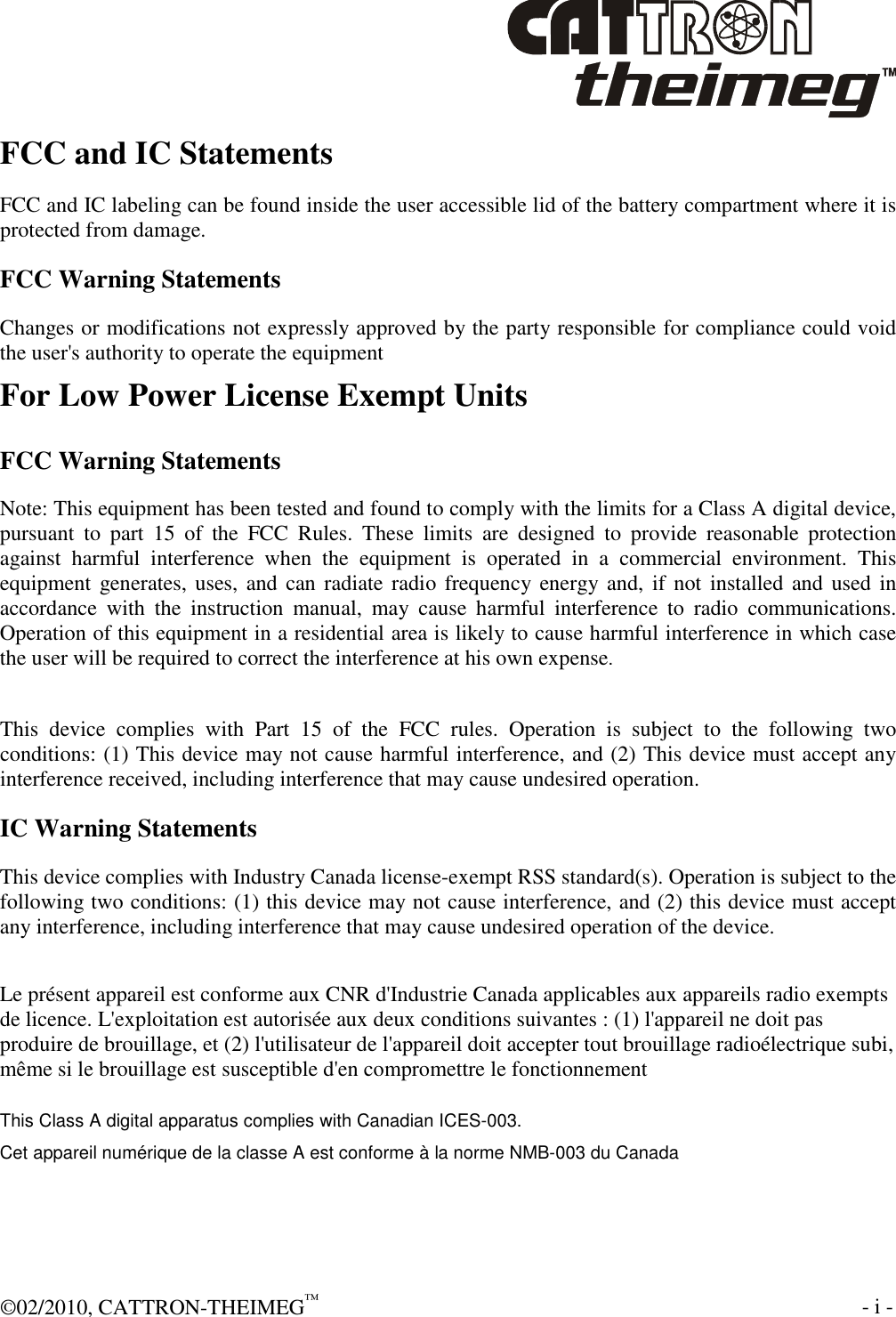  ©02/2010, CATTRON-THEIMEG™     - i -  FCC and IC Statements FCC and IC labeling can be found inside the user accessible lid of the battery compartment where it is protected from damage. FCC Warning Statements Changes or modifications not expressly approved by the party responsible for compliance could void the user&apos;s authority to operate the equipment For Low Power License Exempt Units FCC Warning Statements Note: This equipment has been tested and found to comply with the limits for a Class A digital device, pursuant  to  part  15  of  the  FCC  Rules.  These  limits  are  designed  to  provide  reasonable  protection against  harmful  interference  when  the  equipment  is  operated  in  a  commercial  environment.  This equipment generates, uses, and can radiate radio frequency energy and, if not installed and used in accordance  with  the  instruction  manual,  may  cause  harmful  interference  to  radio  communications. Operation of this equipment in a residential area is likely to cause harmful interference in which case the user will be required to correct the interference at his own expense.  This  device  complies  with  Part  15  of  the  FCC  rules.  Operation  is  subject  to  the  following  two conditions: (1) This device may not cause harmful interference, and (2) This device must accept any interference received, including interference that may cause undesired operation. IC Warning Statements This device complies with Industry Canada license-exempt RSS standard(s). Operation is subject to the following two conditions: (1) this device may not cause interference, and (2) this device must accept any interference, including interference that may cause undesired operation of the device. Le présent appareil est conforme aux CNR d&apos;Industrie Canada applicables aux appareils radio exempts de licence. L&apos;exploitation est autorisée aux deux conditions suivantes : (1) l&apos;appareil ne doit pas produire de brouillage, et (2) l&apos;utilisateur de l&apos;appareil doit accepter tout brouillage radioélectrique subi, même si le brouillage est susceptible d&apos;en compromettre le fonctionnement This Class A digital apparatus complies with Canadian ICES-003. Cet appareil numérique de la classe A est conforme à la norme NMB-003 du Canada    