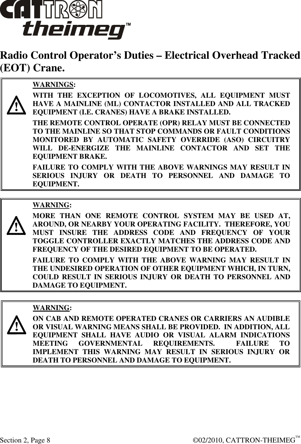  Section 2, Page 8    ©02/2010, CATTRON-THEIMEG™ Radio Control Operator’s Duties – Electrical Overhead Tracked (EOT) Crane.      WARNINGS: WITH  THE  EXCEPTION  OF  LOCOMOTIVES,  ALL  EQUIPMENT  MUST HAVE A MAINLINE (ML) CONTACTOR INSTALLED AND ALL TRACKED EQUIPMENT (I.E. CRANES) HAVE A BRAKE INSTALLED. THE REMOTE CONTROL OPERATE (OPR) RELAY MUST BE CONNECTED TO THE MAINLINE SO THAT STOP COMMANDS OR FAULT CONDITIONS MONITORED  BY  AUTOMATIC  SAFETY  OVERRIDE  (ASO)  CIRCUITRY WILL  DE-ENERGIZE  THE  MAINLINE  CONTACTOR  AND  SET  THE EQUIPMENT BRAKE.  FAILURE TO COMPLY WITH THE ABOVE WARNINGS MAY RESULT IN SERIOUS  INJURY  OR  DEATH  TO  PERSONNEL  AND  DAMAGE  TO EQUIPMENT.       WARNING: MORE  THAN  ONE  REMOTE  CONTROL  SYSTEM  MAY  BE  USED  AT, AROUND, OR NEARBY YOUR OPERATING FACILITY.  THEREFORE, YOU MUST  INSURE  THE  ADDRESS  CODE  AND  FREQUENCY  OF  YOUR TOGGLE CONTROLLER EXACTLY MATCHES THE ADDRESS CODE AND FREQUENCY OF THE DESIRED EQUIPMENT TO BE OPERATED. FAILURE  TO  COMPLY  WITH  THE  ABOVE  WARNING  MAY  RESULT  IN THE UNDESIRED OPERATION OF OTHER EQUIPMENT WHICH, IN TURN, COULD  RESULT IN  SERIOUS  INJURY  OR  DEATH TO PERSONNEL AND DAMAGE TO EQUIPMENT.      WARNING: ON CAB AND REMOTE OPERATED CRANES OR CARRIERS AN AUDIBLE OR VISUAL WARNING MEANS SHALL BE PROVIDED.  IN ADDITION, ALL EQUIPMENT  SHALL  HAVE  AUDIO  OR  VISUAL  ALARM  INDICATIONS MEETING  GOVERNMENTAL  REQUIREMENTS.    FAILURE  TO IMPLEMENT  THIS  WARNING  MAY  RESULT  IN  SERIOUS  INJURY  OR DEATH TO PERSONNEL AND DAMAGE TO EQUIPMENT.  