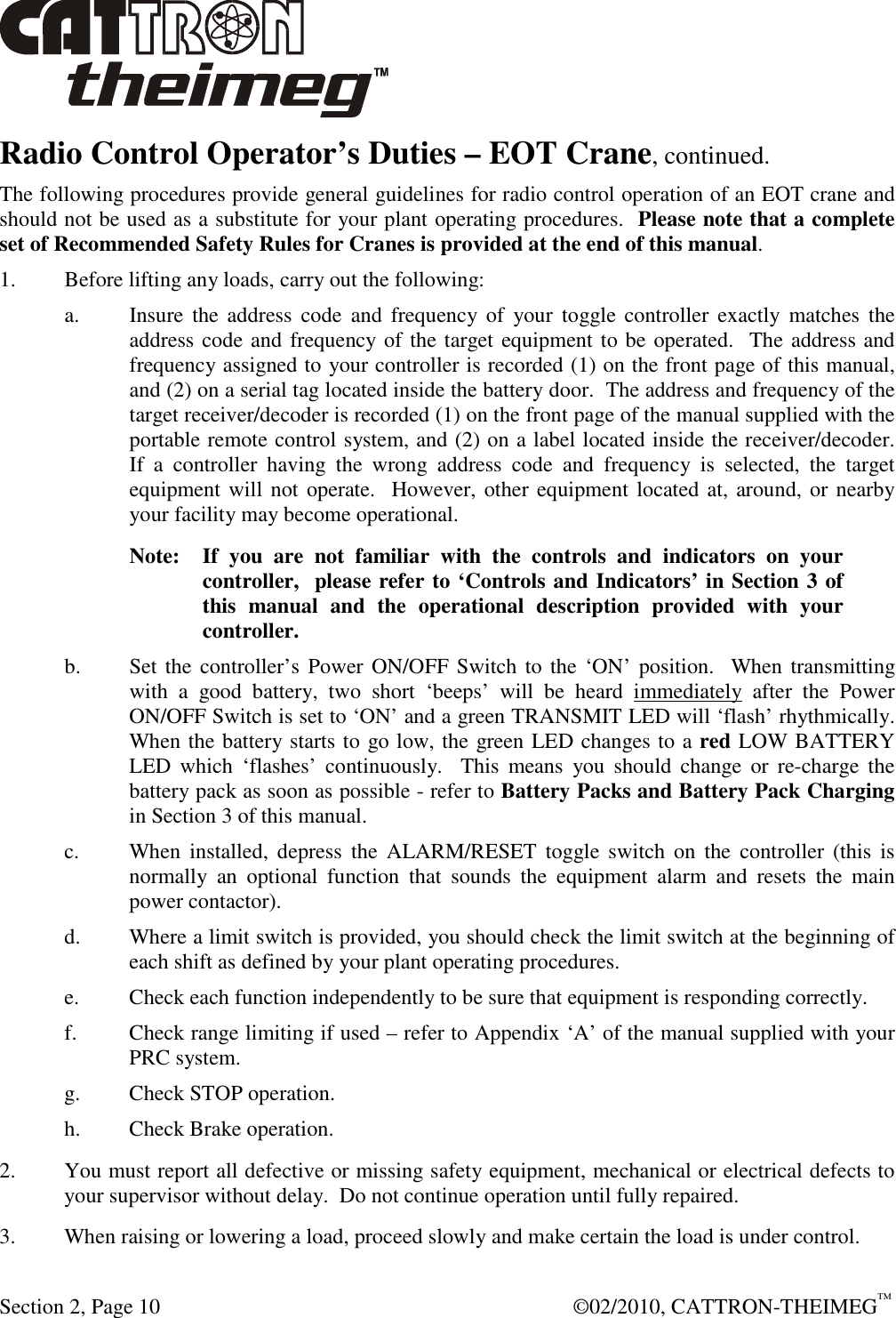  Section 2, Page 10    ©02/2010, CATTRON-THEIMEG™ Radio Control Operator’s Duties – EOT Crane, continued.  The following procedures provide general guidelines for radio control operation of an EOT crane and should not be used as a substitute for your plant operating procedures.  Please note that a complete set of Recommended Safety Rules for Cranes is provided at the end of this manual.  1. Before lifting any loads, carry out the following: a.  Insure  the  address  code  and  frequency  of  your  toggle controller  exactly  matches  the address code and frequency of the target equipment to be operated.  The address and frequency assigned to your controller is recorded (1) on the front page of this manual, and (2) on a serial tag located inside the battery door.  The address and frequency of the target receiver/decoder is recorded (1) on the front page of the manual supplied with the portable remote control system, and (2) on a label located inside the receiver/decoder.  If  a  controller  having  the  wrong  address  code  and  frequency  is  selected,  the  target equipment will not operate.  However, other equipment located at,  around, or nearby your facility may become operational. Note:  If  you  are  not  familiar  with  the  controls  and  indicators  on  your  controller,  please refer to ‘Controls and Indicators’ in Section 3 of this  manual  and  the  operational  description  provided  with  your controller. b. Set the controller’s Power ON/OFF Switch to the ‘ON’ position.   When transmitting with  a  good  battery,  two  short  ‘beeps’  will  be  heard  immediately  after  the  Power ON/OFF Switch is set to ‘ON’ and a green TRANSMIT LED will ‘flash’ rhythmically.  When the battery starts to go low, the green LED changes to a red LOW BATTERY LED  which  ‘flashes’  continuously.    This  means  you  should  change  or  re-charge  the battery pack as soon as possible - refer to Battery Packs and Battery Pack Charging in Section 3 of this manual. c. When  installed,  depress  the  ALARM/RESET  toggle  switch  on  the  controller  (this  is normally  an  optional  function  that  sounds  the  equipment  alarm  and  resets  the  main power contactor). d.  Where a limit switch is provided, you should check the limit switch at the beginning of each shift as defined by your plant operating procedures. e.  Check each function independently to be sure that equipment is responding correctly. f. Check range limiting if used – refer to Appendix ‘A’ of the manual supplied with your PRC system. g. Check STOP operation. h. Check Brake operation. 2.  You must report all defective or missing safety equipment, mechanical or electrical defects to your supervisor without delay.  Do not continue operation until fully repaired. 3.  When raising or lowering a load, proceed slowly and make certain the load is under control. 