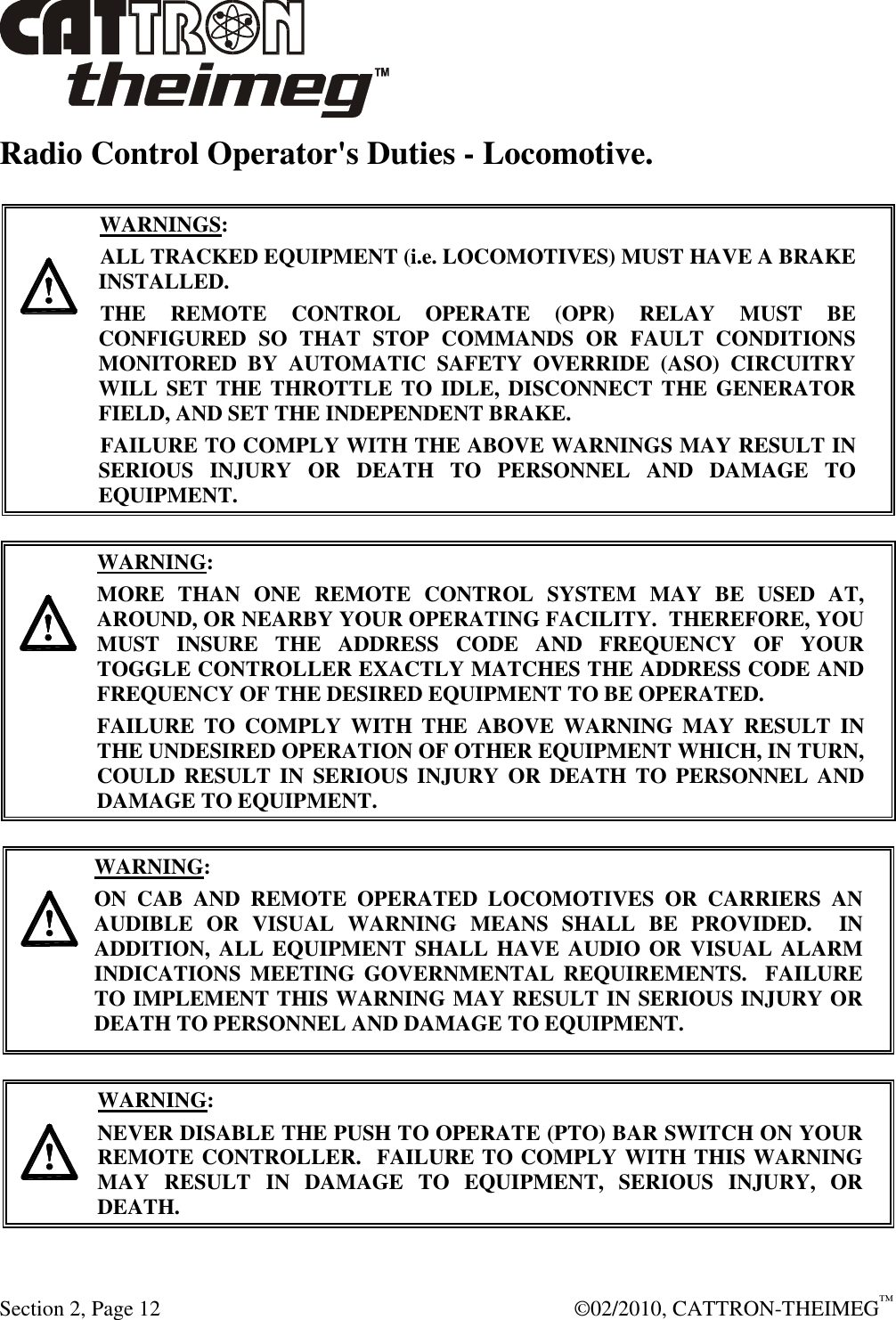  Section 2, Page 12    ©02/2010, CATTRON-THEIMEG™ Radio Control Operator&apos;s Duties - Locomotive.     WARNINGS: ALL TRACKED EQUIPMENT (i.e. LOCOMOTIVES) MUST HAVE A BRAKE INSTALLED. THE  REMOTE  CONTROL  OPERATE  (OPR)  RELAY  MUST  BE CONFIGURED  SO  THAT  STOP  COMMANDS  OR  FAULT  CONDITIONS MONITORED  BY  AUTOMATIC  SAFETY  OVERRIDE  (ASO)  CIRCUITRY WILL SET  THE THROTTLE TO IDLE, DISCONNECT THE GENERATOR FIELD, AND SET THE INDEPENDENT BRAKE.  FAILURE TO COMPLY WITH THE ABOVE WARNINGS MAY RESULT IN SERIOUS  INJURY  OR  DEATH  TO  PERSONNEL  AND  DAMAGE  TO EQUIPMENT.        WARNING: MORE  THAN  ONE  REMOTE  CONTROL  SYSTEM  MAY  BE  USED  AT, AROUND, OR NEARBY YOUR OPERATING FACILITY.  THEREFORE, YOU MUST  INSURE  THE  ADDRESS  CODE  AND  FREQUENCY  OF  YOUR TOGGLE CONTROLLER EXACTLY MATCHES THE ADDRESS CODE AND FREQUENCY OF THE DESIRED EQUIPMENT TO BE OPERATED. FAILURE  TO  COMPLY  WITH  THE  ABOVE  WARNING  MAY  RESULT  IN THE UNDESIRED OPERATION OF OTHER EQUIPMENT WHICH, IN TURN, COULD  RESULT IN  SERIOUS  INJURY  OR  DEATH TO PERSONNEL AND DAMAGE TO EQUIPMENT.       WARNING: ON  CAB  AND  REMOTE  OPERATED  LOCOMOTIVES  OR  CARRIERS  AN AUDIBLE  OR  VISUAL  WARNING  MEANS  SHALL  BE  PROVIDED.    IN ADDITION, ALL  EQUIPMENT SHALL HAVE AUDIO OR VISUAL ALARM INDICATIONS  MEETING  GOVERNMENTAL  REQUIREMENTS.   FAILURE TO IMPLEMENT THIS WARNING MAY RESULT IN SERIOUS INJURY OR DEATH TO PERSONNEL AND DAMAGE TO EQUIPMENT.    WARNING: NEVER DISABLE THE PUSH TO OPERATE (PTO) BAR SWITCH ON YOUR REMOTE CONTROLLER.  FAILURE TO COMPLY WITH THIS WARNING MAY  RESULT  IN  DAMAGE  TO  EQUIPMENT,  SERIOUS  INJURY,  OR DEATH.    