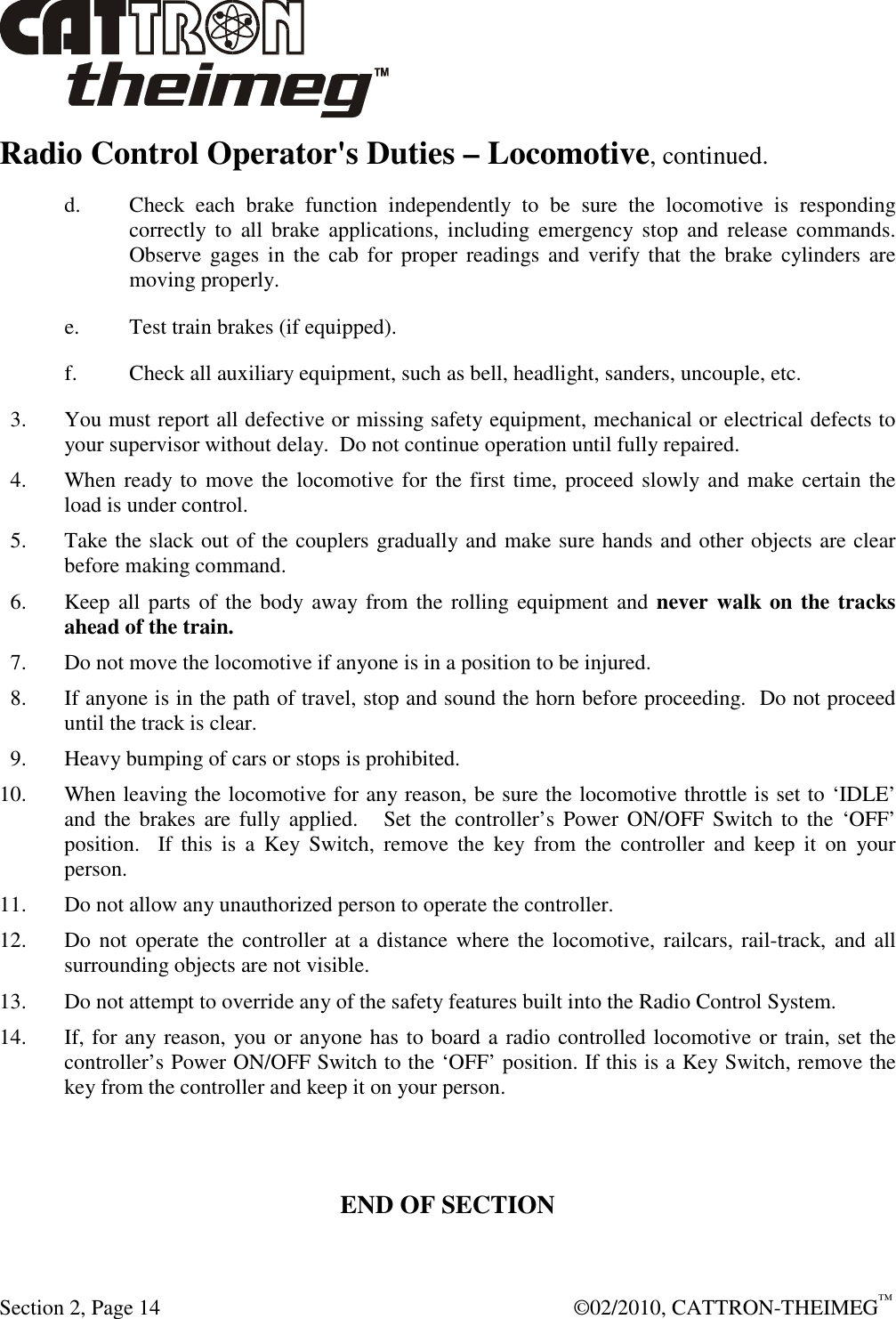  Section 2, Page 14    ©02/2010, CATTRON-THEIMEG™ Radio Control Operator&apos;s Duties – Locomotive, continued. d. Check  each  brake  function  independently  to  be  sure  the  locomotive  is  responding correctly  to  all  brake  applications,  including  emergency  stop  and  release  commands.  Observe gages  in  the cab  for  proper  readings  and  verify that  the  brake cylinders are moving properly.  e.  Test train brakes (if equipped). f.  Check all auxiliary equipment, such as bell, headlight, sanders, uncouple, etc.   3.  You must report all defective or missing safety equipment, mechanical or electrical defects to your supervisor without delay.  Do not continue operation until fully repaired.    4.  When ready to  move the locomotive for the first time, proceed slowly and make certain the load is under control.     5.  Take the slack out of the couplers gradually and make sure hands and other objects are clear before making command.   6.  Keep all  parts  of the body away from the rolling  equipment and never walk on the tracks ahead of the train.    7.  Do not move the locomotive if anyone is in a position to be injured.   8.  If anyone is in the path of travel, stop and sound the horn before proceeding.  Do not proceed until the track is clear.   9.  Heavy bumping of cars or stops is prohibited. 10.  When leaving the locomotive for any reason, be sure the locomotive throttle is set to ‘IDLE’ and the  brakes  are  fully applied.    Set  the  controller’s  Power  ON/OFF Switch to  the  ‘OFF’ position.    If  this  is  a  Key  Switch,  remove  the  key  from  the  controller  and  keep  it  on  your person. 11.  Do not allow any unauthorized person to operate the controller. 12.  Do not operate the controller at a  distance  where  the locomotive, railcars,  rail-track, and all surrounding objects are not visible. 13.  Do not attempt to override any of the safety features built into the Radio Control System. 14.  If, for any reason, you or anyone has to board a radio controlled locomotive or train, set the controller’s Power ON/OFF Switch to the ‘OFF’ position. If this is a Key Switch, remove the key from the controller and keep it on your person.    END OF SECTION 