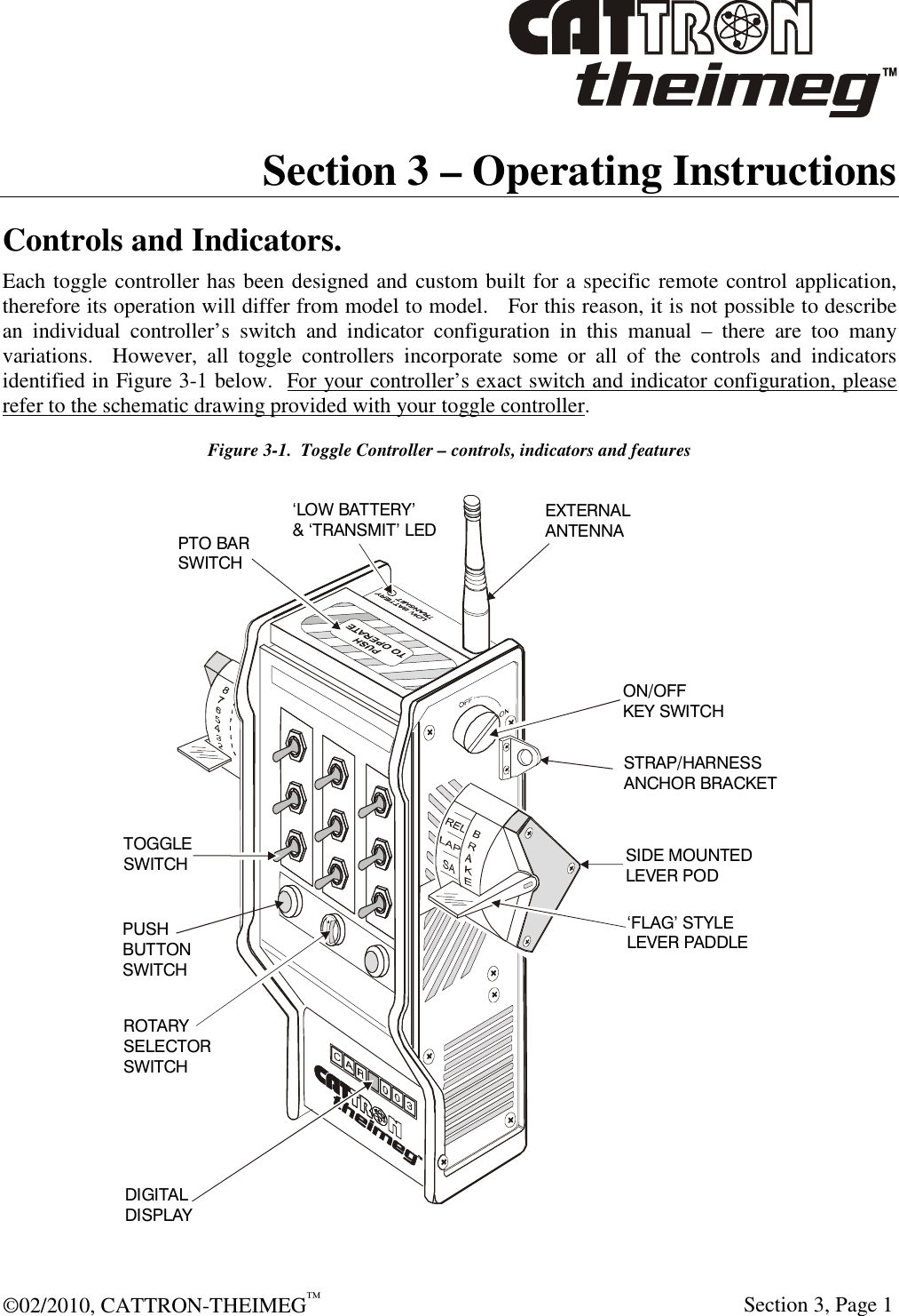  ©02/2010, CATTRON-THEIMEG™     Section 3, Page 1 Section 3 – Operating Instructions  Controls and Indicators. Each toggle controller has been designed and custom built for a specific remote control application, therefore its operation will differ from model to model.   For this reason, it is not possible to describe an  individual  controller’s  switch  and  indicator  configuration  in  this  manual  –  there  are  too  many variations.    However,  all  toggle  controllers  incorporate  some  or  all  of  the  controls  and  indicators identified in Figure 3-1 below.  For your controller’s exact switch and indicator configuration, please refer to the schematic drawing provided with your toggle controller. Figure 3-1.  Toggle Controller – controls, indicators and features PTO BAR SWITCHON/OFFKEY SWITCHEXTERNAL ANTENNA‘LOW BATTERY’&amp; ‘TRANSMIT’ LEDSTRAP/HARNESSANCHOR BRACKETSIDE MOUNTEDLEVER POD‘FLAG’ STYLELEVER PADDLETOGGLESWITCHPUSHBUTTONSWITCHROTARYSELECTORSWITCHDIGITALDISPLAY 