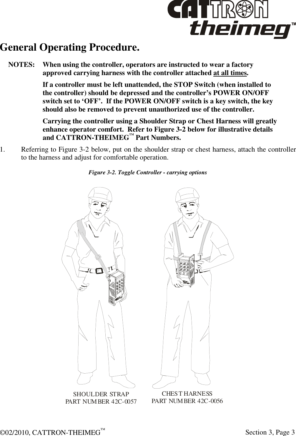  ©02/2010, CATTRON-THEIMEG™     Section 3, Page 3 General Operating Procedure.  NOTES:  When using the controller, operators are instructed to wear a factory approved carrying harness with the controller attached at all times.     If a controller must be left unattended, the STOP Switch (when installed to the controller) should be depressed and the controller’s POWER ON/OFF switch set to ‘OFF’.  If the POWER ON/OFF switch is a key switch, the key should also be removed to prevent unauthorized use of the controller.   Carrying the controller using a Shoulder Strap or Chest Harness will greatly enhance operator comfort.  Refer to Figure 3-2 below for illustrative details and CATTRON-THEIMEG™ Part Numbers. 1. Referring to Figure 3-2 below, put on the shoulder strap or chest harness, attach the controller to the harness and adjust for comfortable operation. Figure 3-2. Toggle Controller - carrying options CHEST HARNESSPART NUMBER 42C-0056SHOULDER STRAPPART NUMBER 42C-0057 