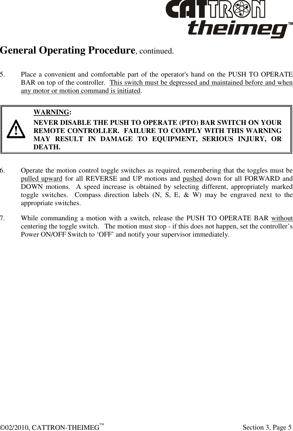  ©02/2010, CATTRON-THEIMEG™     Section 3, Page 5 General Operating Procedure, continued.  5. Place a convenient and comfortable part of the operator&apos;s hand on the PUSH TO OPERATE BAR on top of the controller.  This switch must be depressed and maintained before and when any motor or motion command is initiated.   WARNING: NEVER DISABLE THE PUSH TO OPERATE (PTO) BAR SWITCH ON YOUR REMOTE CONTROLLER.  FAILURE TO COMPLY WITH THIS WARNING MAY  RESULT  IN  DAMAGE  TO  EQUIPMENT,  SERIOUS  INJURY,  OR DEATH.    6.  Operate the motion control toggle switches as required, remembering that the toggles must be pulled upward for all REVERSE and UP motions and pushed down for all FORWARD and DOWN  motions.    A  speed increase is  obtained  by selecting  different,  appropriately marked toggle  switches.    Compass  direction  labels  (N,  S,  E,  &amp;  W)  may  be  engraved  next  to  the appropriate switches.   7.  While commanding a motion with a switch, release the PUSH TO OPERATE BAR without centering the toggle switch.   The motion must stop - if this does not happen, set the controller’s Power ON/OFF Switch to ‘OFF’ and notify your supervisor immediately.  