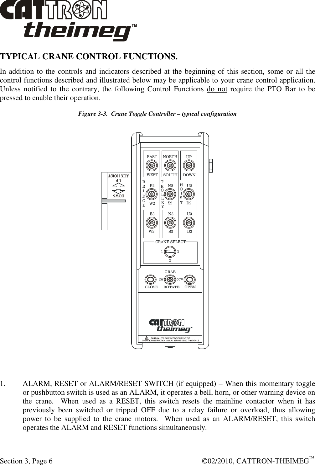  Section 3, Page 6    ©02/2010, CATTRON-THEIMEG™ TYPICAL CRANE CONTROL FUNCTIONS.   In addition to the controls and indicators described at the beginning of this section, some or all the control functions described and illustrated below may be applicable to your crane control application.  Unless  notified  to  the  contrary,  the  following Control  Functions  do  not require  the  PTO  Bar  to  be pressed to enable their operation.   Figure 3-3.  Crane Toggle Controller – typical configuration   1.  ALARM, RESET or ALARM/RESET SWITCH (if equipped) – When this momentary toggle or pushbutton switch is used as an ALARM, it operates a bell, horn, or other warning device on the  crane.    When  used  as  a  RESET,  this  switch  resets  the  mainline  contactor  when  it  has previously  been  switched  or  tripped  OFF  due  to  a  relay  failure  or  overload,  thus  allowing power  to  be  supplied  to  the  crane  motors.    When  used  as  an  ALARM/RESET,  this  switch operates the ALARM and RESET functions simultaneously. 