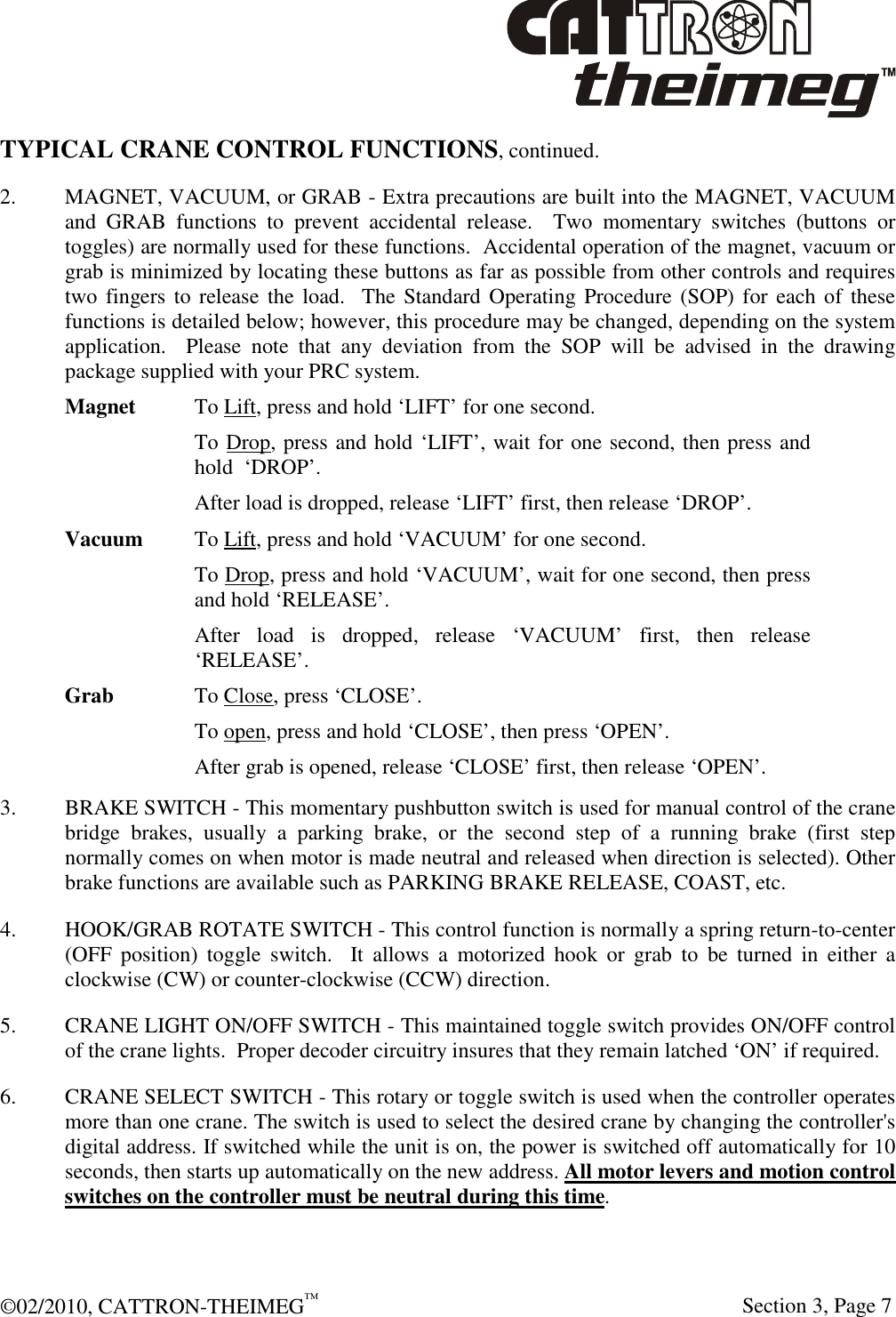  ©02/2010, CATTRON-THEIMEG™     Section 3, Page 7 TYPICAL CRANE CONTROL FUNCTIONS, continued. 2.  MAGNET, VACUUM, or GRAB - Extra precautions are built into the MAGNET, VACUUM and  GRAB  functions  to  prevent  accidental  release.    Two  momentary  switches  (buttons  or toggles) are normally used for these functions.  Accidental operation of the magnet, vacuum or grab is minimized by locating these buttons as far as possible from other controls and requires two fingers to release the load.   The Standard Operating Procedure (SOP) for  each of these functions is detailed below; however, this procedure may be changed, depending on the system application.    Please  note  that  any  deviation  from  the  SOP  will  be  advised  in  the  drawing package supplied with your PRC system.  Magnet  To Lift, press and hold ‘LIFT’ for one second. To Drop, press and hold ‘LIFT’, wait for one second, then press and hold  ‘DROP’. After load is dropped, release ‘LIFT’ first, then release ‘DROP’.    Vacuum  To Lift, press and hold ‘VACUUM’ for one second. To Drop, press and hold ‘VACUUM’, wait for one second, then press and hold ‘RELEASE’. After  load  is  dropped,  release  ‘VACUUM’  first,  then  release ‘RELEASE’.  Grab    To Close, press ‘CLOSE’. To open, press and hold ‘CLOSE’, then press ‘OPEN’. After grab is opened, release ‘CLOSE’ first, then release ‘OPEN’.   3.  BRAKE SWITCH - This momentary pushbutton switch is used for manual control of the crane bridge  brakes,  usually  a  parking  brake,  or  the  second  step  of  a  running  brake  (first  step normally comes on when motor is made neutral and released when direction is selected). Other brake functions are available such as PARKING BRAKE RELEASE, COAST, etc. 4.  HOOK/GRAB ROTATE SWITCH - This control function is normally a spring return-to-center (OFF  position)  toggle  switch.    It  allows  a  motorized  hook  or  grab  to  be  turned  in  either  a clockwise (CW) or counter-clockwise (CCW) direction.  5.  CRANE LIGHT ON/OFF SWITCH - This maintained toggle switch provides ON/OFF control of the crane lights.  Proper decoder circuitry insures that they remain latched ‘ON’ if required. 6. CRANE SELECT SWITCH - This rotary or toggle switch is used when the controller operates more than one crane. The switch is used to select the desired crane by changing the controller&apos;s digital address. If switched while the unit is on, the power is switched off automatically for 10 seconds, then starts up automatically on the new address. All motor levers and motion control switches on the controller must be neutral during this time.  