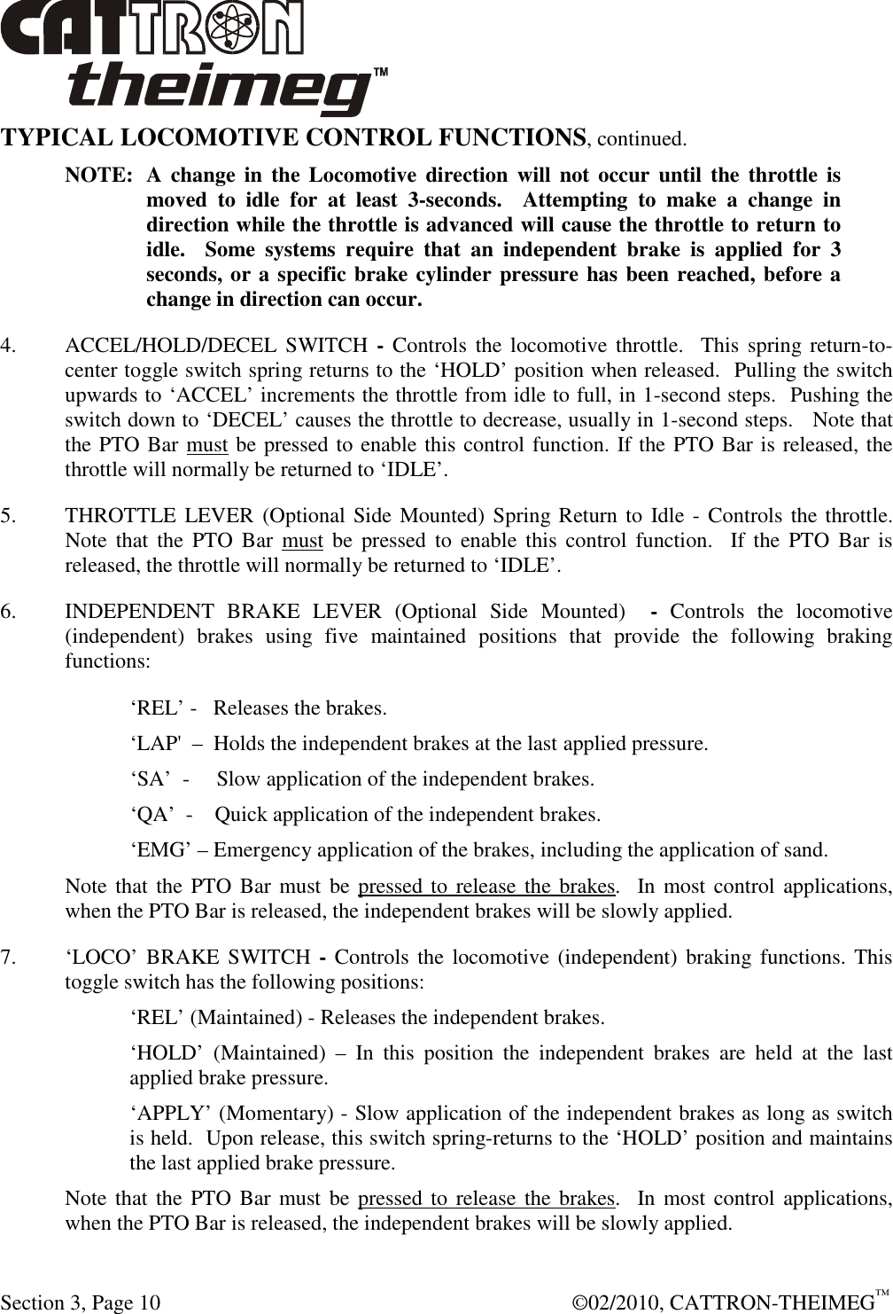  Section 3, Page 10    ©02/2010, CATTRON-THEIMEG™ TYPICAL LOCOMOTIVE CONTROL FUNCTIONS, continued. NOTE:  A change  in  the  Locomotive  direction  will  not occur  until  the  throttle is moved  to  idle  for  at  least  3-seconds.    Attempting  to  make  a  change  in direction while the throttle is advanced will cause the throttle to return to idle.    Some  systems  require  that  an  independent  brake  is  applied  for  3 seconds, or a specific brake cylinder pressure has been reached, before a change in direction can occur. 4.  ACCEL/HOLD/DECEL  SWITCH  - Controls  the  locomotive throttle.   This  spring return-to-center toggle switch spring returns to the ‘HOLD’ position when released.  Pulling the switch upwards to ‘ACCEL’ increments the throttle from idle to full, in 1-second steps.  Pushing the switch down to ‘DECEL’ causes the throttle to decrease, usually in 1-second steps.   Note that the PTO Bar must be pressed to enable this control function. If the PTO Bar is released, the throttle will normally be returned to ‘IDLE’. 5.  THROTTLE LEVER (Optional Side Mounted) Spring Return to  Idle - Controls  the throttle. Note  that  the  PTO  Bar  must be  pressed  to  enable  this  control  function.    If  the  PTO  Bar  is released, the throttle will normally be returned to ‘IDLE’. 6.  INDEPENDENT  BRAKE  LEVER  (Optional  Side  Mounted)    -  Controls  the  locomotive (independent)  brakes  using  five  maintained  positions  that  provide  the  following  braking functions: ‘REL’ -   Releases the brakes. ‘LAP&apos;  –  Holds the independent brakes at the last applied pressure.     ‘SA’  -     Slow application of the independent brakes.     ‘QA’  -    Quick application of the independent brakes.   ‘EMG’ – Emergency application of the brakes, including the application of sand. Note that the  PTO Bar must  be pressed to  release the brakes.  In  most control  applications, when the PTO Bar is released, the independent brakes will be slowly applied. 7.  ‘LOCO’ BRAKE SWITCH  - Controls  the locomotive (independent)  braking functions.  This toggle switch has the following positions: ‘REL’ (Maintained) - Releases the independent brakes. ‘HOLD’  (Maintained)  –  In  this  position  the  independent  brakes  are  held  at  the  last applied brake pressure. ‘APPLY’ (Momentary) - Slow application of the independent brakes as long as switch is held.  Upon release, this switch spring-returns to the ‘HOLD’ position and maintains the last applied brake pressure. Note that the  PTO Bar must  be pressed to  release the brakes.  In  most control  applications, when the PTO Bar is released, the independent brakes will be slowly applied. 