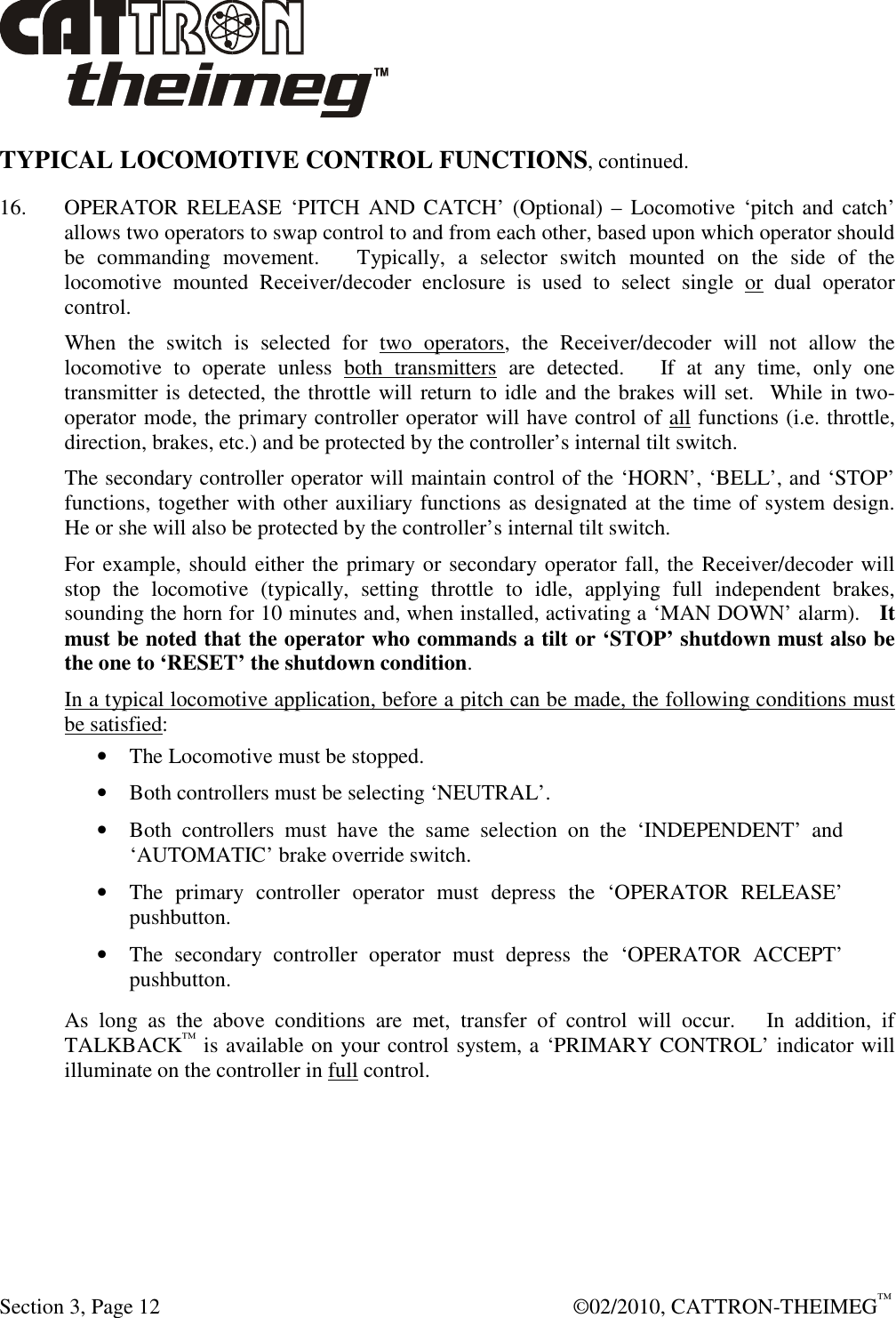  Section 3, Page 12    ©02/2010, CATTRON-THEIMEG™ TYPICAL LOCOMOTIVE CONTROL FUNCTIONS, continued. 16.   OPERATOR RELEASE ‘PITCH  AND CATCH’  (Optional) –  Locomotive  ‘pitch and  catch’ allows two operators to swap control to and from each other, based upon which operator should be  commanding  movement.      Typically,  a  selector  switch  mounted  on  the  side  of  the locomotive  mounted  Receiver/decoder  enclosure  is  used  to  select  single  or  dual  operator control.   When  the  switch  is  selected  for  two  operators,  the  Receiver/decoder  will  not  allow  the locomotive  to  operate  unless  both  transmitters  are  detected.      If  at  any  time,  only  one transmitter is detected, the throttle will return to idle and the brakes will set.  While in two-operator mode, the primary controller operator will have control of all functions (i.e. throttle, direction, brakes, etc.) and be protected by the controller’s internal tilt switch. The secondary controller operator will maintain control of the ‘HORN’, ‘BELL’, and ‘STOP’ functions, together with other auxiliary functions as designated at the time of system design.  He or she will also be protected by the controller’s internal tilt switch.  For example, should either the primary or secondary operator fall, the Receiver/decoder will stop  the  locomotive  (typically,  setting  throttle  to  idle,  applying  full  independent  brakes, sounding the horn for 10 minutes and, when installed, activating a ‘MAN DOWN’ alarm).   It must be noted that the operator who commands a tilt or ‘STOP’ shutdown must also be the one to ‘RESET’ the shutdown condition. In a typical locomotive application, before a pitch can be made, the following conditions must be satisfied: • The Locomotive must be stopped. • Both controllers must be selecting ‘NEUTRAL’. • Both  controllers  must  have  the  same  selection  on  the  ‘INDEPENDENT’  and ‘AUTOMATIC’ brake override switch. • The  primary  controller  operator  must  depress  the  ‘OPERATOR  RELEASE’ pushbutton. • The  secondary  controller  operator  must  depress  the  ‘OPERATOR  ACCEPT’ pushbutton. As  long  as  the  above  conditions  are  met,  transfer  of  control  will  occur.      In  addition,  if TALKBACK™ is available on your control system, a ‘PRIMARY CONTROL’ indicator will illuminate on the controller in full control.   