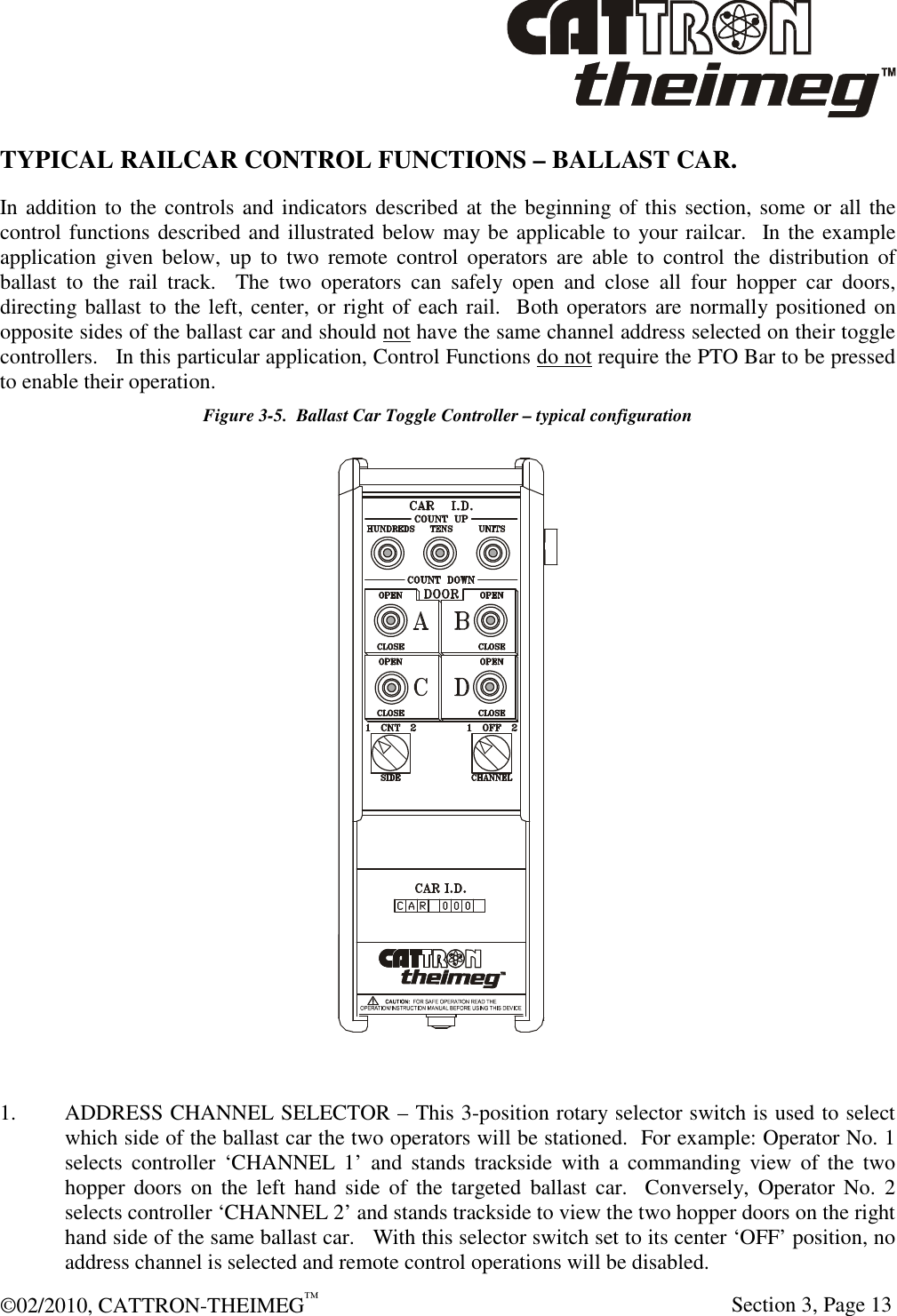  ©02/2010, CATTRON-THEIMEG™     Section 3, Page 13 TYPICAL RAILCAR CONTROL FUNCTIONS – BALLAST CAR.  In addition to the controls and indicators described at the beginning of this section, some or all the control functions described and illustrated below may be applicable to your railcar.  In the example application  given  below,  up  to  two  remote  control  operators  are  able  to  control  the  distribution  of ballast  to  the  rail  track.    The  two  operators  can  safely  open  and  close  all  four  hopper  car  doors, directing ballast to the left, center, or right of each rail.  Both operators are normally positioned on opposite sides of the ballast car and should not have the same channel address selected on their toggle controllers.   In this particular application, Control Functions do not require the PTO Bar to be pressed to enable their operation.   Figure 3-5.  Ballast Car Toggle Controller – typical configuration   1.  ADDRESS CHANNEL SELECTOR – This 3-position rotary selector switch is used to select which side of the ballast car the two operators will be stationed.  For example: Operator No. 1 selects  controller  ‘CHANNEL  1’  and  stands  trackside  with  a  commanding  view  of  the  two hopper  doors  on  the  left  hand  side  of  the  targeted  ballast  car.    Conversely,  Operator  No.  2 selects controller ‘CHANNEL 2’ and stands trackside to view the two hopper doors on the right hand side of the same ballast car.   With this selector switch set to its center ‘OFF’ position, no address channel is selected and remote control operations will be disabled. 