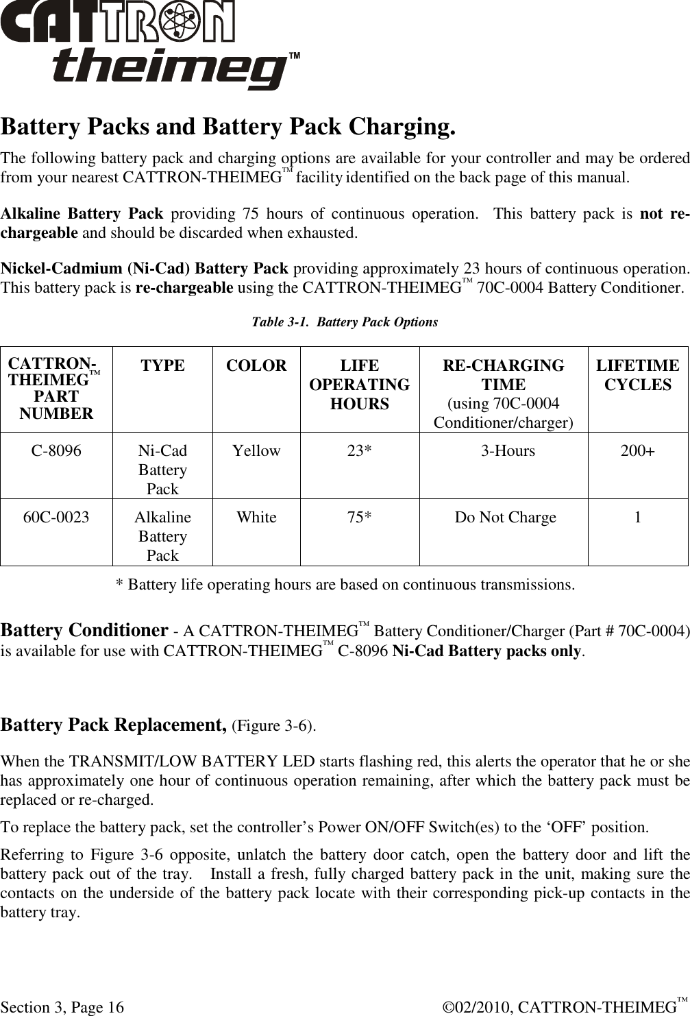  Section 3, Page 16    ©02/2010, CATTRON-THEIMEG™ Battery Packs and Battery Pack Charging. The following battery pack and charging options are available for your controller and may be ordered from your nearest CATTRON-THEIMEG™ facility identified on the back page of this manual. Alkaline  Battery  Pack  providing  75  hours  of  continuous  operation.    This  battery  pack  is  not re-chargeable and should be discarded when exhausted. Nickel-Cadmium (Ni-Cad) Battery Pack providing approximately 23 hours of continuous operation.  This battery pack is re-chargeable using the CATTRON-THEIMEG™ 70C-0004 Battery Conditioner.  Table 3-1.  Battery Pack Options CATTRON-THEIMEG™ PART NUMBER TYPE  COLOR LIFE OPERATING HOURS RE-CHARGING TIME (using 70C-0004 Conditioner/charger) LIFETIME CYCLES C-8096  Ni-Cad Battery Pack Yellow  23*               3-Hours  200+ 60C-0023  Alkaline Battery Pack White  75*   Do Not Charge  1 * Battery life operating hours are based on continuous transmissions. Battery Conditioner - A CATTRON-THEIMEG™ Battery Conditioner/Charger (Part # 70C-0004) is available for use with CATTRON-THEIMEG™ C-8096 Ni-Cad Battery packs only.     Battery Pack Replacement, (Figure 3-6). When the TRANSMIT/LOW BATTERY LED starts flashing red, this alerts the operator that he or she has approximately one hour of continuous operation remaining, after which the battery pack must be replaced or re-charged.   To replace the battery pack, set the controller’s Power ON/OFF Switch(es) to the ‘OFF’ position.   Referring to  Figure 3-6  opposite,  unlatch  the battery  door  catch,  open  the  battery  door  and  lift  the battery pack out of the tray.   Install a fresh, fully charged battery pack in the unit, making sure the contacts on the underside of the battery pack locate with their corresponding pick-up contacts in the battery tray.    