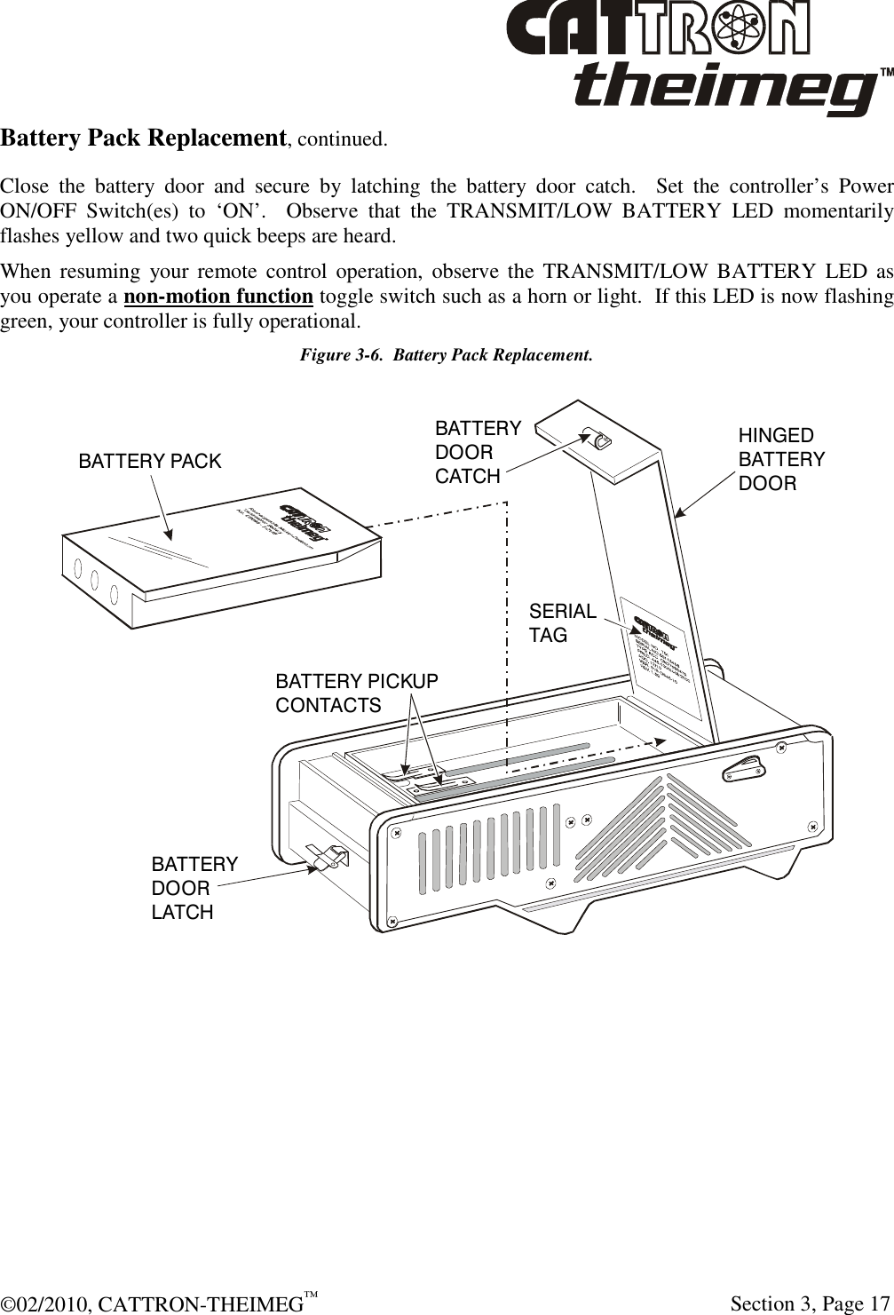  ©02/2010, CATTRON-THEIMEG™     Section 3, Page 17 Battery Pack Replacement, continued. Close  the  battery  door  and  secure  by  latching  the  battery  door  catch.    Set  the  controller’s  Power ON/OFF  Switch(es)  to  ‘ON’.    Observe  that  the  TRANSMIT/LOW  BATTERY  LED  momentarily flashes yellow and two quick beeps are heard. When resuming  your  remote  control  operation,  observe the  TRANSMIT/LOW BATTERY  LED as you operate a non-motion function toggle switch such as a horn or light.  If this LED is now flashing green, your controller is fully operational. Figure 3-6.  Battery Pack Replacement. BATTERY PACKBATTERY PICKUPCONTACTSBATTERY DOORLATCHBATTERYDOORCATCHSERIALTAGHINGEDBATTERYDOOR  