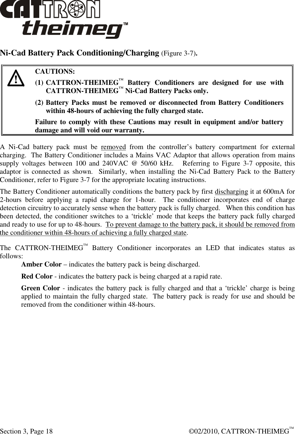  Section 3, Page 18    ©02/2010, CATTRON-THEIMEG™ Ni-Cad Battery Pack Conditioning/Charging (Figure 3-7).   CAUTIONS: (1) CATTRON-THEIMEG™  Battery  Conditioners  are  designed  for  use  with CATTRON-THEIMEG™ Ni-Cad Battery Packs only.   (2) Battery Packs must be removed or disconnected from Battery Conditioners within 48-hours of achieving the fully charged state.   Failure to comply with these Cautions may result in equipment and/or battery damage and will void our warranty.   A  Ni-Cad  battery  pack  must  be  removed  from  the  controller’s  battery  compartment  for  external charging.  The Battery Conditioner includes a Mains VAC Adaptor that allows operation from mains supply  voltages  between  100  and  240VAC  @  50/60  kHz.      Referring  to  Figure  3-7  opposite,  this adaptor  is connected  as  shown.   Similarly,  when  installing the  Ni-Cad  Battery  Pack  to  the  Battery Conditioner, refer to Figure 3-7 for the appropriate locating instructions.  The Battery Conditioner automatically conditions the battery pack by first discharging it at 600mA for 2-hours  before  applying  a  rapid  charge  for  1-hour.    The  conditioner  incorporates  end  of  charge detection circuitry to accurately sense when the battery pack is fully charged.   When this condition has been detected, the conditioner switches to a ‘trickle’ mode that keeps the battery pack fully charged and ready to use for up to 48-hours.  To prevent damage to the battery pack, it should be removed from the conditioner within 48-hours of achieving a fully charged state. The  CATTRON-THEIMEG™  Battery  Conditioner  incorporates  an  LED  that  indicates  status  as follows: Amber Color – indicates the battery pack is being discharged. Red Color - indicates the battery pack is being charged at a rapid rate. Green Color - indicates the battery pack is fully charged and that a ‘trickle’ charge is being applied to maintain the fully charged state.  The battery pack is ready for use and should be removed from the conditioner within 48-hours. 