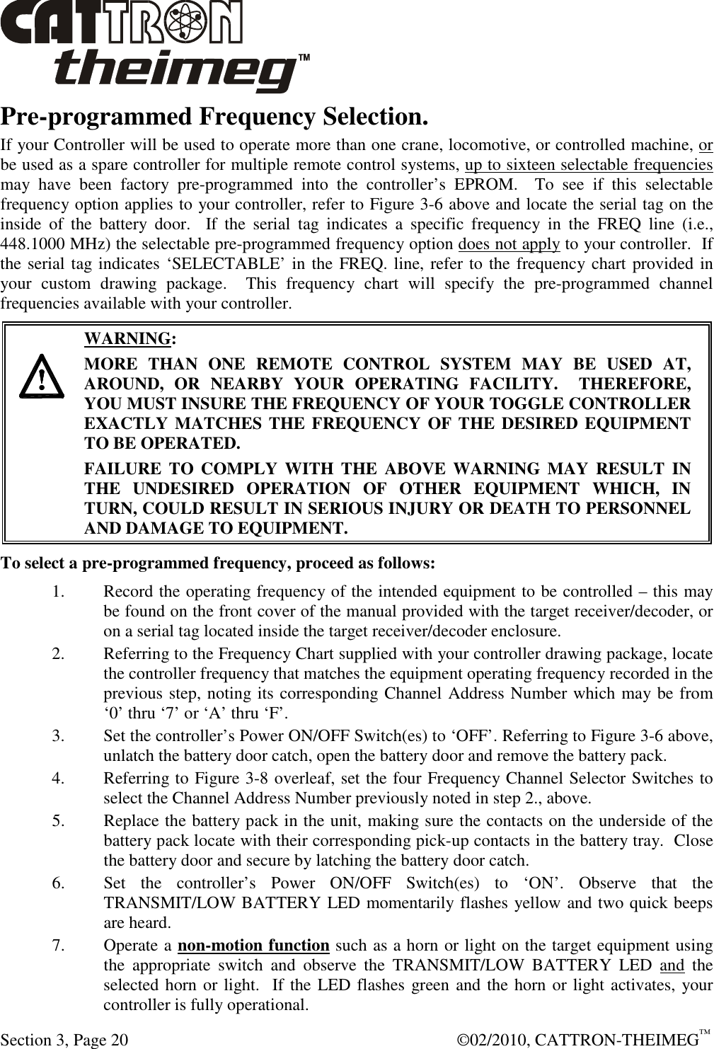  Section 3, Page 20    ©02/2010, CATTRON-THEIMEG™ Pre-programmed Frequency Selection. If your Controller will be used to operate more than one crane, locomotive, or controlled machine, or be used as a spare controller for multiple remote control systems, up to sixteen selectable frequencies may  have  been  factory  pre-programmed  into  the  controller’s  EPROM.    To  see  if  this  selectable frequency option applies to your controller, refer to Figure 3-6 above and locate the serial tag on the inside  of  the  battery  door.    If  the  serial  tag  indicates  a  specific  frequency  in  the  FREQ  line  (i.e., 448.1000 MHz) the selectable pre-programmed frequency option does not apply to your controller.  If the serial tag indicates ‘SELECTABLE’ in the FREQ. line, refer to the frequency chart provided in your  custom  drawing  package.    This  frequency  chart  will  specify  the  pre-programmed  channel frequencies available with your controller.       WARNING: MORE  THAN  ONE  REMOTE  CONTROL  SYSTEM  MAY  BE  USED  AT, AROUND,  OR  NEARBY  YOUR  OPERATING  FACILITY.    THEREFORE, YOU MUST INSURE THE FREQUENCY OF YOUR TOGGLE CONTROLLER EXACTLY MATCHES THE FREQUENCY OF THE DESIRED EQUIPMENT TO BE OPERATED. FAILURE  TO  COMPLY  WITH  THE  ABOVE  WARNING  MAY  RESULT  IN THE  UNDESIRED  OPERATION  OF  OTHER  EQUIPMENT  WHICH,  IN TURN, COULD RESULT IN SERIOUS INJURY OR DEATH TO PERSONNEL AND DAMAGE TO EQUIPMENT.  To select a pre-programmed frequency, proceed as follows: 1. Record the operating frequency of the intended equipment to be controlled – this may be found on the front cover of the manual provided with the target receiver/decoder, or on a serial tag located inside the target receiver/decoder enclosure. 2. Referring to the Frequency Chart supplied with your controller drawing package, locate the controller frequency that matches the equipment operating frequency recorded in the previous step, noting its corresponding Channel Address Number which may be from ‘0’ thru ‘7’ or ‘A’ thru ‘F’. 3. Set the controller’s Power ON/OFF Switch(es) to ‘OFF’. Referring to Figure 3-6 above, unlatch the battery door catch, open the battery door and remove the battery pack.   4. Referring to Figure 3-8 overleaf, set the four Frequency Channel Selector Switches to select the Channel Address Number previously noted in step 2., above.   5. Replace the battery pack in the unit, making sure the contacts on the underside of the battery pack locate with their corresponding pick-up contacts in the battery tray.  Close the battery door and secure by latching the battery door catch.  6. Set  the  controller’s  Power  ON/OFF  Switch(es)  to  ‘ON’.  Observe  that  the TRANSMIT/LOW BATTERY LED momentarily flashes yellow and two quick beeps are heard.  7. Operate a non-motion function such as a horn or light on the target equipment using the  appropriate  switch  and  observe  the  TRANSMIT/LOW  BATTERY  LED  and  the selected horn or light.  If the LED flashes green and the horn or light activates, your controller is fully operational. 