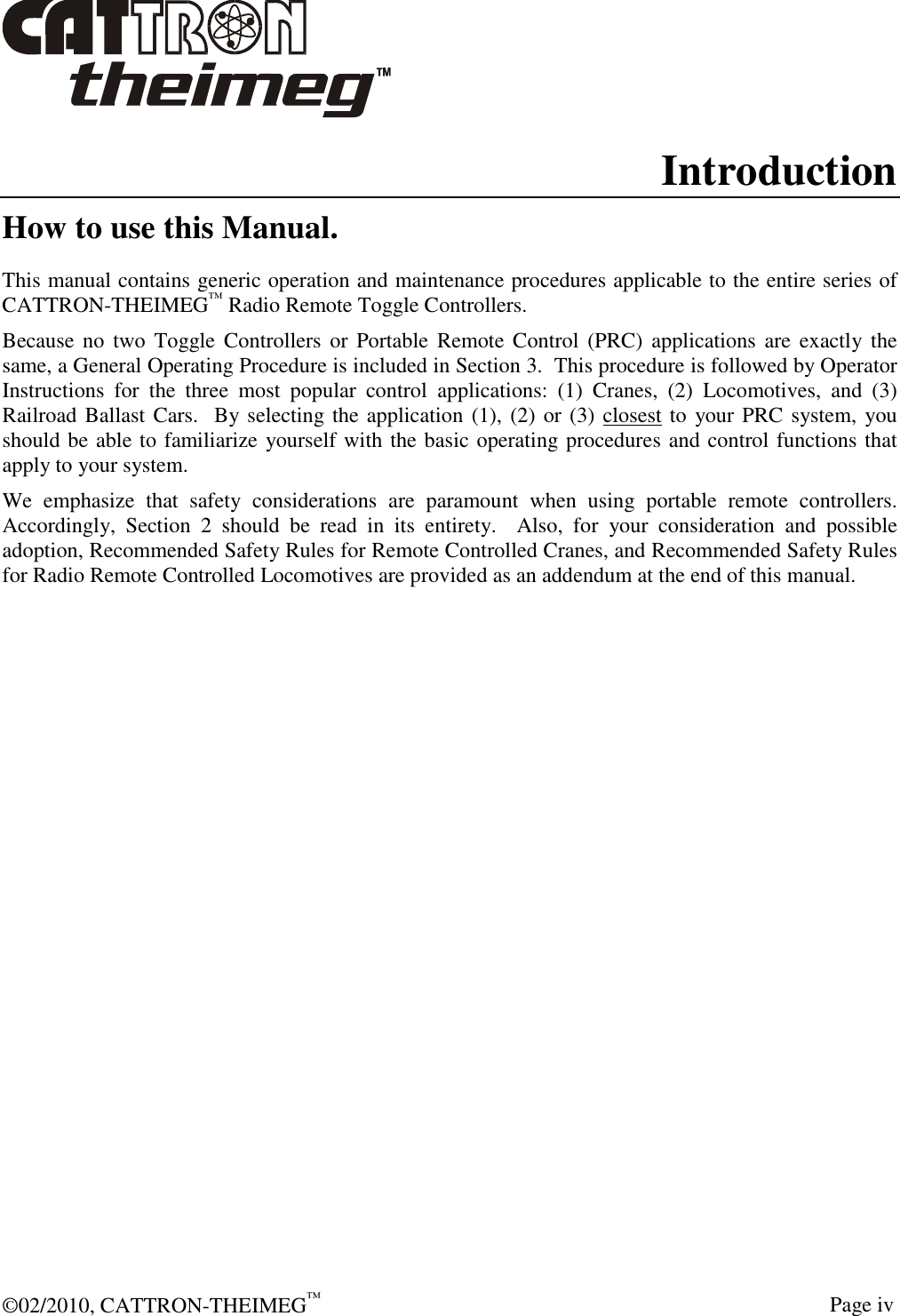  ©02/2010, CATTRON-THEIMEG™     Page iv Introduction How to use this Manual. This manual contains generic operation and maintenance procedures applicable to the entire series of CATTRON-THEIMEG™ Radio Remote Toggle Controllers.    Because no  two  Toggle Controllers  or  Portable Remote Control (PRC)  applications are exactly the same, a General Operating Procedure is included in Section 3.  This procedure is followed by Operator Instructions  for  the  three  most  popular  control  applications:  (1)  Cranes,  (2)  Locomotives,  and  (3) Railroad Ballast Cars.  By selecting the application (1), (2) or (3) closest to  your PRC system, you should be able to familiarize yourself with the basic operating procedures and control functions that apply to your system.   We  emphasize  that  safety  considerations  are  paramount  when  using  portable  remote  controllers.  Accordingly,  Section  2  should  be  read  in  its  entirety.    Also,  for  your  consideration  and  possible adoption, Recommended Safety Rules for Remote Controlled Cranes, and Recommended Safety Rules for Radio Remote Controlled Locomotives are provided as an addendum at the end of this manual.     