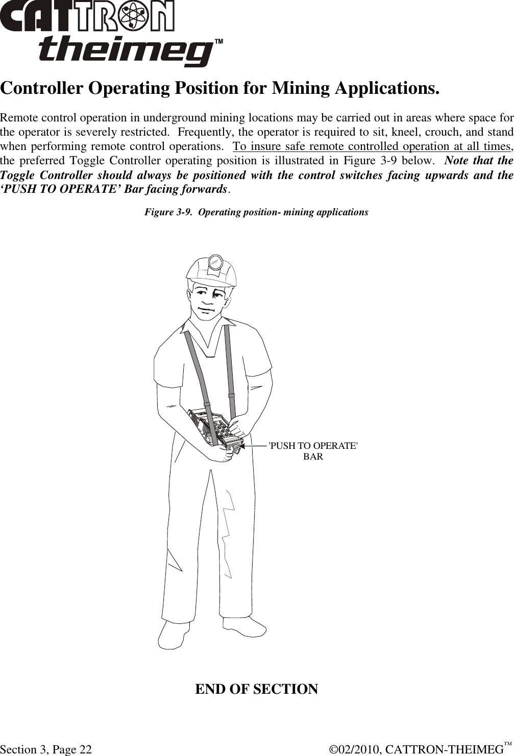  Section 3, Page 22    ©02/2010, CATTRON-THEIMEG™ Controller Operating Position for Mining Applications. Remote control operation in underground mining locations may be carried out in areas where space for the operator is severely restricted.  Frequently, the operator is required to sit, kneel, crouch, and stand when performing remote control operations.  To insure safe remote controlled operation at all times, the preferred Toggle Controller operating position is illustrated in  Figure 3-9 below.  Note that the Toggle Controller should always be  positioned with the control switches  facing upwards and the ‘PUSH TO OPERATE’ Bar facing forwards.   Figure 3-9.  Operating position- mining applications  &apos;PUSH TO OPERATE&apos;BAR  END OF SECTION  