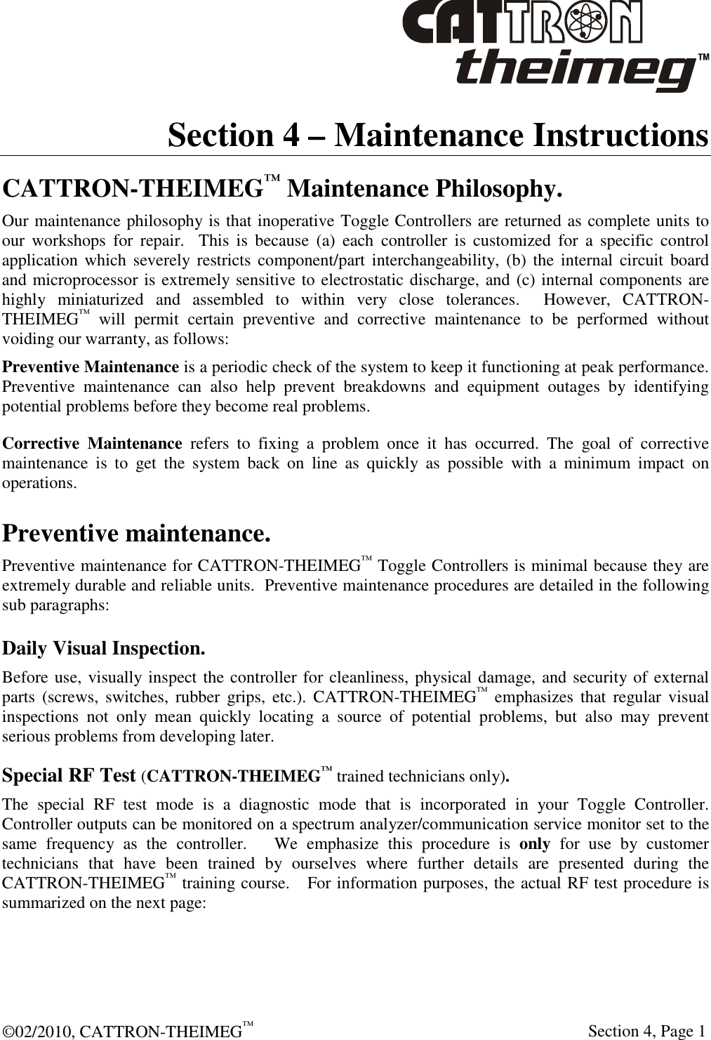  ©02/2010, CATTRON-THEIMEG™     Section 4, Page 1 Section 4 – Maintenance Instructions CATTRON-THEIMEG™ Maintenance Philosophy. Our maintenance philosophy is that inoperative Toggle Controllers are returned as complete units to our  workshops  for  repair.    This  is  because  (a)  each  controller  is  customized  for  a  specific  control application which  severely restricts component/part  interchangeability, (b)  the  internal circuit  board and microprocessor is extremely sensitive to electrostatic discharge, and (c) internal components are highly  miniaturized  and  assembled  to  within  very  close  tolerances.    However,  CATTRON-THEIMEG™  will  permit  certain  preventive  and  corrective  maintenance  to  be  performed  without voiding our warranty, as follows:   Preventive Maintenance is a periodic check of the system to keep it functioning at peak performance. Preventive  maintenance  can  also  help  prevent  breakdowns  and  equipment  outages  by  identifying potential problems before they become real problems.  Corrective  Maintenance  refers  to  fixing  a  problem  once  it  has  occurred.  The  goal  of  corrective maintenance  is  to  get  the  system  back  on  line  as  quickly  as  possible  with  a  minimum  impact  on operations. Preventive maintenance. Preventive maintenance for CATTRON-THEIMEG™ Toggle Controllers is minimal because they are extremely durable and reliable units.  Preventive maintenance procedures are detailed in the following sub paragraphs: Daily Visual Inspection. Before use, visually inspect the controller for cleanliness, physical damage, and security of external parts  (screws,  switches,  rubber  grips,  etc.).  CATTRON-THEIMEG™  emphasizes  that  regular  visual inspections  not  only  mean  quickly  locating  a  source  of  potential  problems,  but  also  may  prevent serious problems from developing later. Special RF Test (CATTRON-THEIMEG™ trained technicians only). The  special  RF  test  mode  is  a  diagnostic  mode  that  is  incorporated  in  your  Toggle  Controller.  Controller outputs can be monitored on a spectrum analyzer/communication service monitor set to the same  frequency  as  the  controller.      We  emphasize  this  procedure  is  only  for  use  by  customer technicians  that  have  been  trained  by  ourselves  where  further  details  are  presented  during  the CATTRON-THEIMEG™ training course.   For information purposes, the actual RF test procedure is summarized on the next page:   