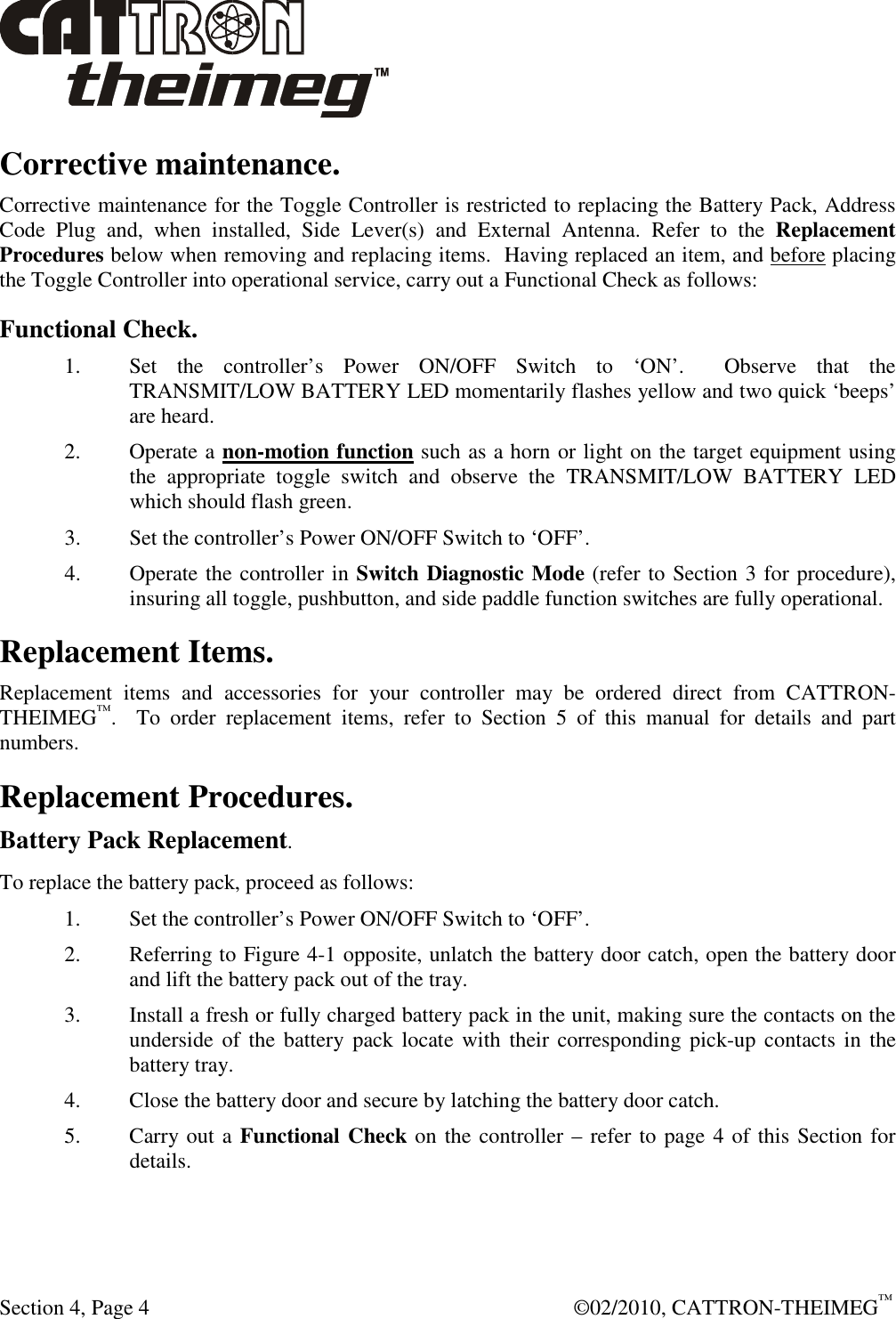  Section 4, Page 4    ©02/2010, CATTRON-THEIMEG™ Corrective maintenance. Corrective maintenance for the Toggle Controller is restricted to replacing the Battery Pack, Address Code  Plug  and,  when  installed,  Side  Lever(s)  and  External  Antenna.  Refer  to  the  Replacement Procedures below when removing and replacing items.  Having replaced an item, and before placing the Toggle Controller into operational service, carry out a Functional Check as follows:  Functional Check. 1.  Set  the  controller’s  Power  ON/OFF  Switch  to  ‘ON’.    Observe  that  the TRANSMIT/LOW BATTERY LED momentarily flashes yellow and two quick ‘beeps’ are heard.  2.  Operate a non-motion function such as a horn or light on the target equipment using the  appropriate  toggle  switch  and  observe  the  TRANSMIT/LOW  BATTERY  LED which should flash green. 3.  Set the controller’s Power ON/OFF Switch to ‘OFF’.   4.  Operate the controller in Switch Diagnostic Mode (refer to Section 3 for procedure), insuring all toggle, pushbutton, and side paddle function switches are fully operational.  Replacement Items. Replacement  items  and  accessories  for  your  controller  may  be  ordered  direct  from  CATTRON-THEIMEG™.    To  order  replacement  items,  refer  to  Section  5  of  this  manual  for  details  and  part numbers.   Replacement Procedures. Battery Pack Replacement. To replace the battery pack, proceed as follows: 1. Set the controller’s Power ON/OFF Switch to ‘OFF’.  2. Referring to Figure 4-1 opposite, unlatch the battery door catch, open the battery door and lift the battery pack out of the tray. 3. Install a fresh or fully charged battery pack in the unit, making sure the contacts on the underside of  the  battery pack locate with  their corresponding pick-up contacts  in the battery tray. 4. Close the battery door and secure by latching the battery door catch.   5. Carry out a Functional Check on the controller – refer to page 4 of this Section for details.  