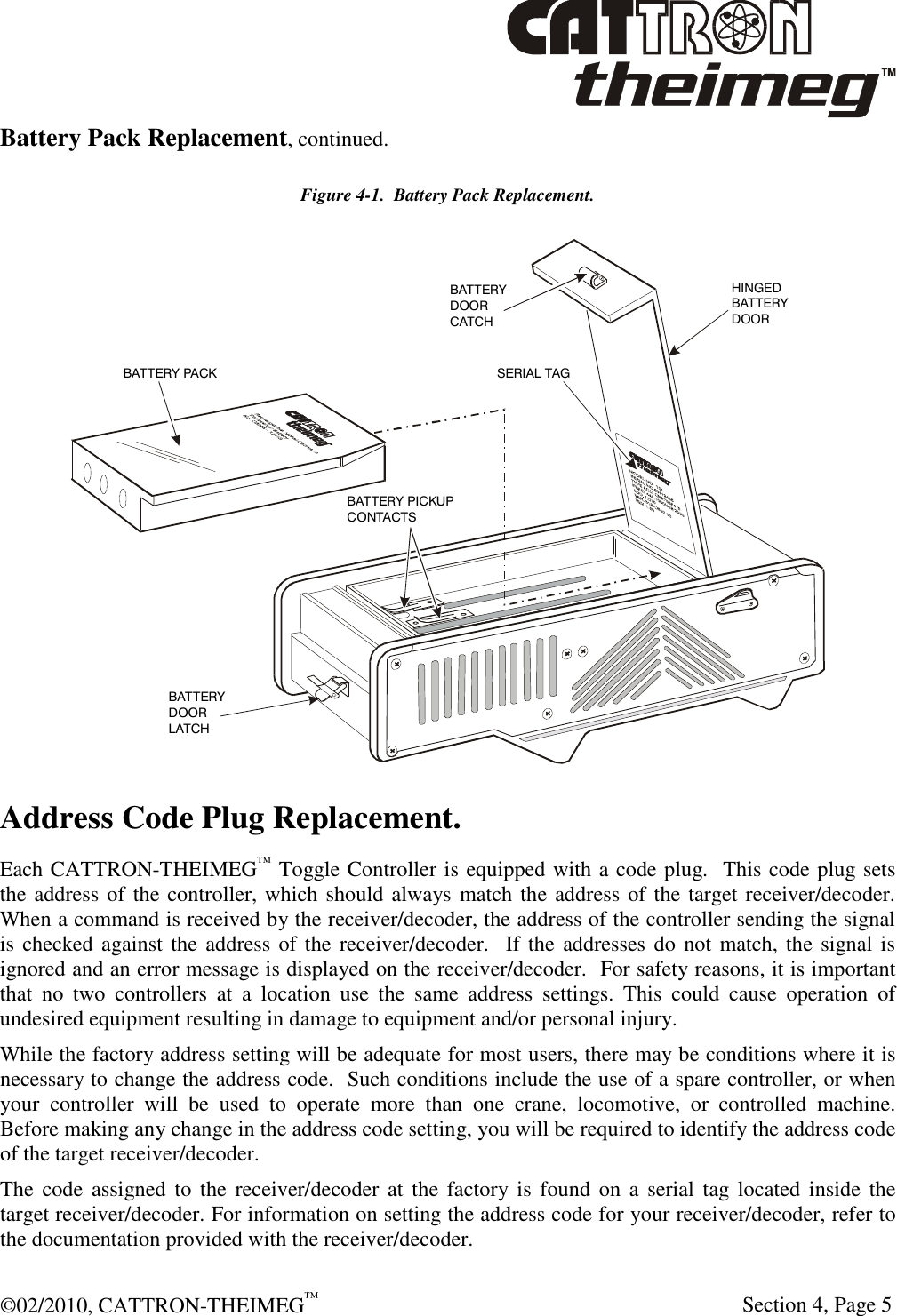  ©02/2010, CATTRON-THEIMEG™     Section 4, Page 5 Battery Pack Replacement, continued. Figure 4-1.  Battery Pack Replacement. BATTERY PACKBATTERY PICKUPCONTACTSBATTERY DOORLATCHBATTERYDOORCATCHSERIAL TAGHINGEDBATTERYDOOR Address Code Plug Replacement. Each CATTRON-THEIMEG™ Toggle Controller is equipped with a code plug.  This code plug sets the address of the controller, which should always match the address of the target receiver/decoder.  When a command is received by the receiver/decoder, the address of the controller sending the signal is checked against the address of the receiver/decoder.  If the addresses do not match, the signal is ignored and an error message is displayed on the receiver/decoder.  For safety reasons, it is important that  no  two  controllers  at  a  location  use  the  same  address  settings.  This  could  cause  operation  of undesired equipment resulting in damage to equipment and/or personal injury. While the factory address setting will be adequate for most users, there may be conditions where it is necessary to change the address code.  Such conditions include the use of a spare controller, or when your  controller  will  be  used  to  operate  more  than  one  crane,  locomotive,  or  controlled  machine.  Before making any change in the address code setting, you will be required to identify the address code of the target receiver/decoder. The code assigned  to  the receiver/decoder at  the  factory  is  found on a  serial  tag  located  inside the target receiver/decoder. For information on setting the address code for your receiver/decoder, refer to the documentation provided with the receiver/decoder. 