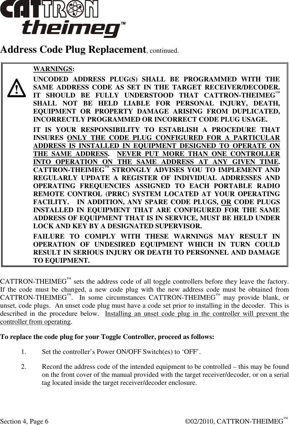  Section 4, Page 6    ©02/2010, CATTRON-THEIMEG™ Address Code Plug Replacement, continued.    WARNINGS: UNCODED  ADDRESS  PLUG(S)  SHALL  BE  PROGRAMMED  WITH  THE SAME  ADDRESS  CODE  AS  SET  IN  THE  TARGET  RECEIVER/DECODER.    IT  SHOULD  BE  FULLY  UNDERSTOOD  THAT  CATTRON-THEIMEG™ SHALL  NOT  BE  HELD  LIABLE  FOR  PERSONAL  INJURY,  DEATH, EQUIPMENT  OR  PROPERTY  DAMAGE  ARISING  FROM  DUPLICATED, INCORRECTLY PROGRAMMED OR INCORRECT CODE PLUG USAGE. IT  IS  YOUR  RESPONSIBILITY  TO  ESTABLISH  A  PROCEDURE  THAT INSURES  ONLY  THE  CODE  PLUG  CONFIGURED  FOR  A  PARTICULAR ADDRESS  IS  INSTALLED  IN  EQUIPMENT  DESIGNED  TO  OPERATE  ON THE  SAME  ADDRESS.    NEVER  PUT  MORE  THAN  ONE  CONTROLLER INTO  OPERATION  ON  THE  SAME  ADDRESS  AT  ANY  GIVEN  TIME.  CATTRON-THEIMEG™ STRONGLY  ADVISES YOU TO  IMPLEMENT  AND REGULARLY  UPDATE  A  REGISTER  OF  INDIVIDUAL  ADDRESSES  AND OPERATING  FREQUENCIES  ASSIGNED  TO  EACH  PORTABLE  RADIO REMOTE  CONTROL  (PRRC)  SYSTEM  LOCATED  AT  YOUR  OPERATING FACILITY.   IN ADDITION, ANY SPARE CODE PLUGS, OR CODE PLUGS INSTALLED  IN  EQUIPMENT  THAT  ARE  CONFIGURED  FOR  THE  SAME ADDRESS OF EQUIPMENT THAT IS IN SERVICE, MUST BE HELD UNDER LOCK AND KEY BY A DESIGNATED SUPERVISOR.   FAILURE  TO  COMPLY  WITH  THESE  WARNINGS  MAY  RESULT  IN OPERATION  OF  UNDESIRED  EQUIPMENT  WHICH  IN  TURN  COULD RESULT IN SERIOUS INJURY OR DEATH TO PERSONNEL AND DAMAGE TO EQUIPMENT. CATTRON-THEIMEG™ sets the address code of all toggle controllers before they leave the factory.  If  the  code  must  be  changed,  a  new  code  plug  with  the  new  address  code  must  be  obtained  from CATTRON-THEIMEG™.    In  some  circumstances  CATTRON-THEIMEG™  may  provide  blank,  or unset, code plugs.  An unset code plug must have a code set prior to installing in the decoder.  This is described  in  the  procedure  below.    Installing  an  unset  code  plug  in  the  controller  will  prevent  the controller from operating. To replace the code plug for your Toggle Controller, proceed as follows: 1. Set the controller’s Power ON/OFF Switch(es) to ‘OFF’.  2. Record the address code of the intended equipment to be controlled – this may be found on the front cover of the manual provided with the target receiver/decoder, or on a serial tag located inside the target receiver/decoder enclosure.  