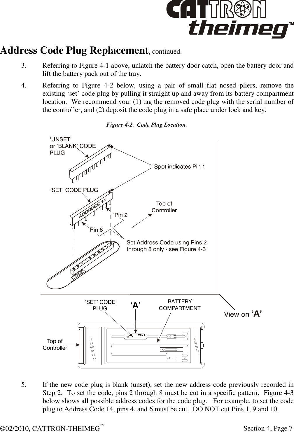  ©02/2010, CATTRON-THEIMEG™     Section 4, Page 7 Address Code Plug Replacement, continued. 3.  Referring to Figure 4-1 above, unlatch the battery door catch, open the battery door and lift the battery pack out of the tray. 4.  Referring  to  Figure  4-2  below,  using  a  pair  of  small  flat  nosed  pliers,  remove  the existing ‘set’ code plug by pulling it straight up and away from its battery compartment location.  We recommend you: (1) tag the removed code plug with the serial number of the controller, and (2) deposit the code plug in a safe place under lock and key. Figure 4-2.  Code Plug Location.  5.  If the new code plug is blank (unset), set the new address code previously recorded in Step 2.  To set the code, pins 2 through 8 must be cut in a specific pattern.  Figure 4-3 below shows all possible address codes for the code plug.   For example, to set the code plug to Address Code 14, pins 4, and 6 must be cut.  DO NOT cut Pins 1, 9 and 10. ‘A’Top ofControllerBATTERYCOMPARTMENT‘SET’ CODEPLUG