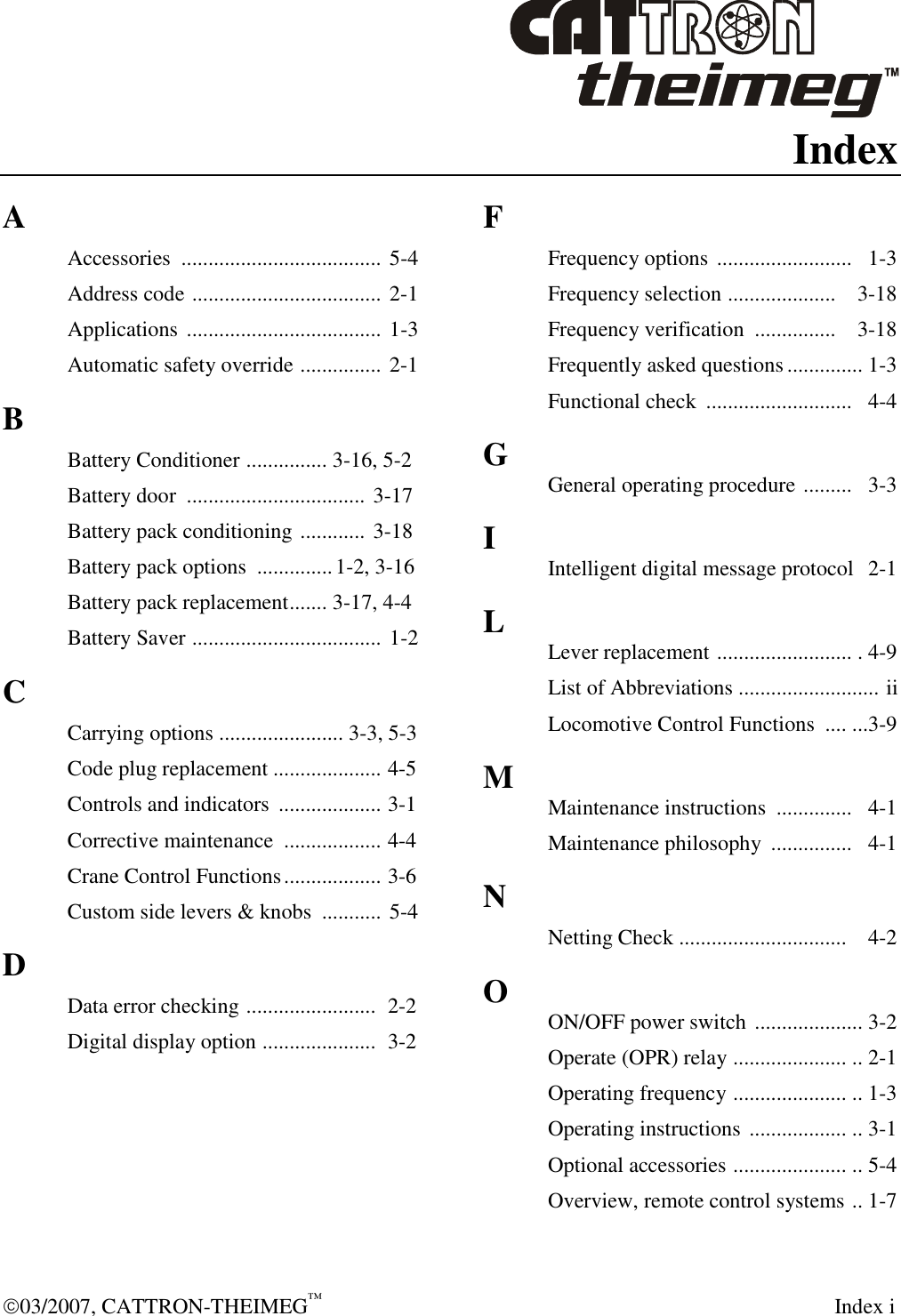  03/2007, CATTRON-THEIMEG™   Index i Index A Accessories  ..................................... 5-4 Address code ................................... 2-1 Applications .................................... 1-3 Automatic safety override ............... 2-1 B Battery Conditioner ............... 3-16, 5-2   Battery door  ................................. 3-17 Battery pack conditioning ............ 3-18 Battery pack options  ..............1-2, 3-16 Battery pack replacement....... 3-17, 4-4 Battery Saver ................................... 1-2 C Carrying options ....................... 3-3, 5-3 Code plug replacement .................... 4-5 Controls and indicators  ................... 3-1 Corrective maintenance  .................. 4-4 Crane Control Functions.................. 3-6 Custom side levers &amp; knobs  ........... 5-4 D Data error checking ........................  2-2 Digital display option .....................  3-2    F Frequency options .........................   1-3 Frequency selection ....................    3-18 Frequency verification  ...............    3-18 Frequently asked questions .............. 1-3 Functional check  ...........................   4-4 G General operating procedure .........   3-3 I Intelligent digital message protocol   2-1 L Lever replacement ......................... . 4-9 List of Abbreviations .......................... ii Locomotive Control Functions  .... ...3-9 M Maintenance instructions  ..............   4-1 Maintenance philosophy  ...............   4-1 N Netting Check ...............................   4-2 O ON/OFF power switch .................... 3-2 Operate (OPR) relay ..................... .. 2-1 Operating frequency ..................... .. 1-3 Operating instructions .................. .. 3-1 Optional accessories ..................... .. 5-4  Overview, remote control systems .. 1-7 