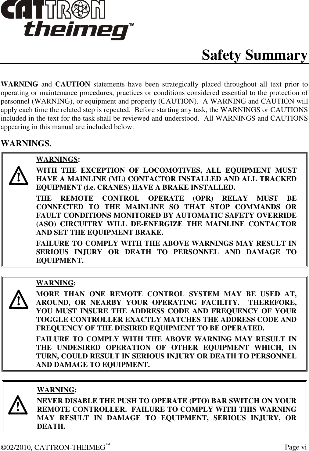  ©02/2010, CATTRON-THEIMEG™     Page vi Safety Summary  WARNING  and  CAUTION  statements  have  been  strategically  placed  throughout  all  text  prior  to operating or maintenance procedures, practices or conditions considered essential to the protection of personnel (WARNING), or equipment and property (CAUTION).  A WARNING and CAUTION will apply each time the related step is repeated.  Before starting any task, the WARNINGS or CAUTIONS included in the text for the task shall be reviewed and understood.  All WARNINGS and CAUTIONS appearing in this manual are included below. WARNINGS.     WARNINGS: WITH  THE  EXCEPTION  OF  LOCOMOTIVES,  ALL  EQUIPMENT  MUST HAVE A MAINLINE (ML) CONTACTOR INSTALLED AND ALL TRACKED EQUIPMENT (i.e. CRANES) HAVE A BRAKE INSTALLED. THE  REMOTE  CONTROL  OPERATE  (OPR)  RELAY  MUST  BE CONNECTED  TO  THE  MAINLINE  SO  THAT  STOP  COMMANDS  OR FAULT CONDITIONS MONITORED BY AUTOMATIC SAFETY OVERRIDE (ASO)  CIRCUITRY  WILL  DE-ENERGIZE  THE  MAINLINE  CONTACTOR AND SET THE EQUIPMENT BRAKE.  FAILURE TO COMPLY WITH THE ABOVE WARNINGS MAY RESULT IN SERIOUS  INJURY  OR  DEATH  TO  PERSONNEL  AND  DAMAGE  TO EQUIPMENT.       WARNING: MORE  THAN  ONE  REMOTE  CONTROL  SYSTEM  MAY  BE  USED  AT, AROUND,  OR  NEARBY  YOUR  OPERATING  FACILITY.    THEREFORE, YOU MUST  INSURE  THE  ADDRESS  CODE  AND  FREQUENCY  OF YOUR TOGGLE CONTROLLER EXACTLY MATCHES THE ADDRESS CODE AND FREQUENCY OF THE DESIRED EQUIPMENT TO BE OPERATED. FAILURE  TO  COMPLY  WITH  THE  ABOVE WARNING MAY RESULT  IN THE  UNDESIRED  OPERATION  OF  OTHER  EQUIPMENT  WHICH,  IN TURN, COULD RESULT IN SERIOUS INJURY OR DEATH TO PERSONNEL AND DAMAGE TO EQUIPMENT.     WARNING: NEVER DISABLE THE PUSH TO OPERATE (PTO) BAR SWITCH ON YOUR REMOTE CONTROLLER.  FAILURE TO COMPLY WITH THIS WARNING MAY  RESULT  IN  DAMAGE  TO  EQUIPMENT,  SERIOUS  INJURY,  OR DEATH.   