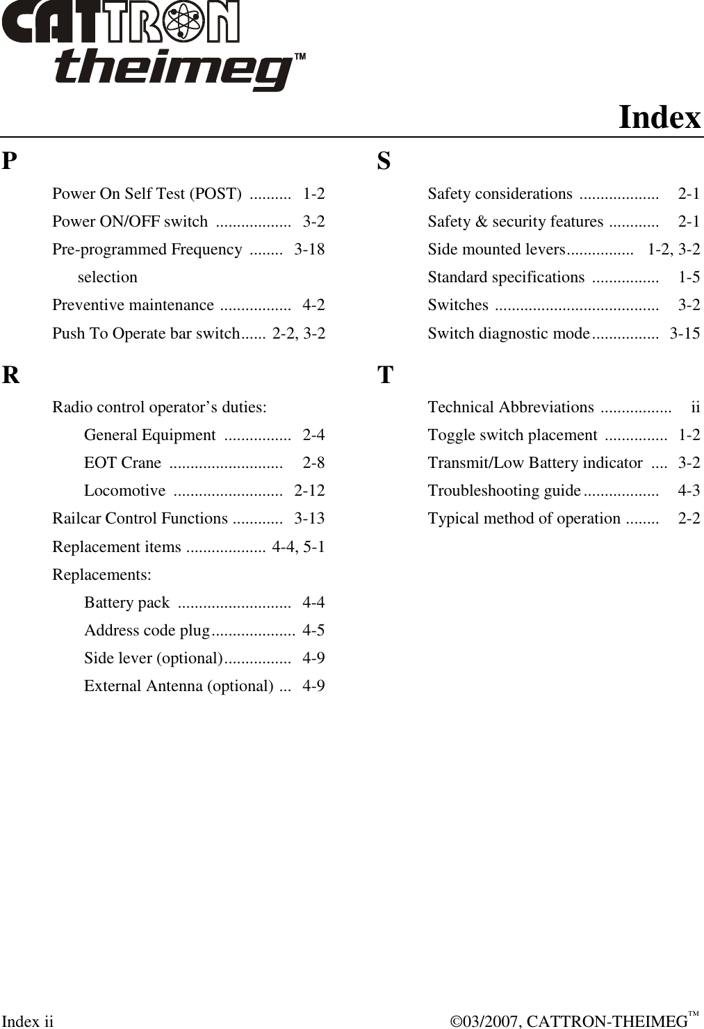  Index ii    ©03/2007, CATTRON-THEIMEG™ Index P Power On Self Test (POST)  ..........  1-2 Power ON/OFF switch  ..................  3-2  Pre-programmed Frequency  ........   3-18       selection Preventive maintenance .................  4-2 Push To Operate bar switch...... 2-2, 3-2 R Radio control operator’s duties:   General Equipment  ................  2-4   EOT Crane  ...........................    2-8   Locomotive  ..........................   2-12 Railcar Control Functions ............   3-13 Replacement items ................... 4-4, 5-1 Replacements:   Battery pack  ...........................  4-4   Address code plug....................  4-5   Side lever (optional)................  4-9   External Antenna (optional) ...  4-9    S Safety considerations ...................    2-1 Safety &amp; security features ............    2-1 Side mounted levers................   1-2, 3-2 Standard specifications ................    1-5 Switches .......................................    3-2 Switch diagnostic mode................   3-15 T Technical Abbreviations .................    ii Toggle switch placement  ...............  1-2 Transmit/Low Battery indicator  ....  3-2 Troubleshooting guide..................    4-3 Typical method of operation ........    2-2     