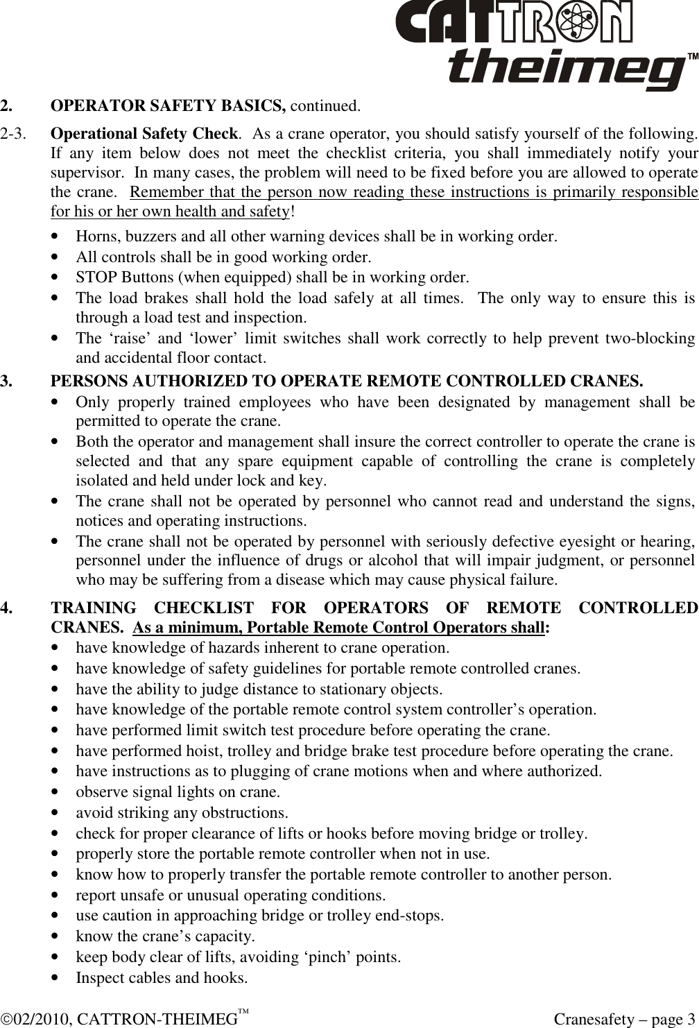  02/2010, CATTRON-THEIMEG™   Cranesafety – page 3 2.  OPERATOR SAFETY BASICS, continued.   2-3.  Operational Safety Check.  As a crane operator, you should satisfy yourself of the following.  If  any  item  below  does  not  meet  the  checklist  criteria,  you  shall  immediately  notify  your supervisor.  In many cases, the problem will need to be fixed before you are allowed to operate the crane.  Remember that the person now reading these instructions is primarily responsible for his or her own health and safety! • Horns, buzzers and all other warning devices shall be in working order. • All controls shall be in good working order. • STOP Buttons (when equipped) shall be in working order.  • The load brakes  shall  hold  the  load safely  at  all times.    The  only way  to  ensure  this is through a load test and inspection. • The ‘raise’ and ‘lower’ limit switches shall work correctly to help prevent two-blocking and accidental floor contact.  3.  PERSONS AUTHORIZED TO OPERATE REMOTE CONTROLLED CRANES. • Only  properly  trained  employees  who  have  been  designated  by  management  shall  be permitted to operate the crane. • Both the operator and management shall insure the correct controller to operate the crane is selected  and  that  any  spare  equipment  capable  of  controlling  the  crane  is  completely isolated and held under lock and key. • The crane shall not be operated by personnel who cannot read and understand the signs, notices and operating instructions. • The crane shall not be operated by personnel with seriously defective eyesight or hearing, personnel under the influence of drugs or alcohol that will impair judgment, or personnel who may be suffering from a disease which may cause physical failure.   4.  TRAINING  CHECKLIST  FOR  OPERATORS  OF  REMOTE  CONTROLLED CRANES.  As a minimum, Portable Remote Control Operators shall: • have knowledge of hazards inherent to crane operation. • have knowledge of safety guidelines for portable remote controlled cranes. • have the ability to judge distance to stationary objects. • have knowledge of the portable remote control system controller’s operation. • have performed limit switch test procedure before operating the crane. • have performed hoist, trolley and bridge brake test procedure before operating the crane. • have instructions as to plugging of crane motions when and where authorized. • observe signal lights on crane. • avoid striking any obstructions. • check for proper clearance of lifts or hooks before moving bridge or trolley. • properly store the portable remote controller when not in use. • know how to properly transfer the portable remote controller to another person. • report unsafe or unusual operating conditions. • use caution in approaching bridge or trolley end-stops. • know the crane’s capacity. • keep body clear of lifts, avoiding ‘pinch’ points. • Inspect cables and hooks. 