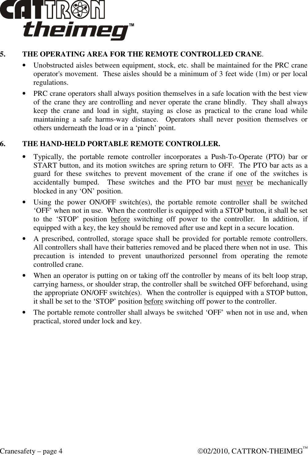  Cranesafety – page 4    02/2010, CATTRON-THEIMEG™ 5. THE OPERATING AREA FOR THE REMOTE CONTROLLED CRANE. • Unobstructed aisles between equipment, stock, etc. shall be maintained for the PRC crane operator&apos;s movement.  These aisles should be a minimum of 3 feet wide (1m) or per local regulations. • PRC crane operators shall always position themselves in a safe location with the best view of the crane they are controlling and never operate the crane blindly.  They shall always keep  the  crane  and  load  in  sight,  staying  as  close  as  practical  to  the  crane  load  while maintaining  a  safe  harms-way  distance.    Operators  shall  never  position  themselves  or others underneath the load or in a ‘pinch’ point. 6.  THE HAND-HELD PORTABLE REMOTE CONTROLLER. • Typically,  the  portable  remote  controller  incorporates  a  Push-To-Operate  (PTO)  bar  or START button, and its motion switches are spring return to OFF.  The PTO bar acts as a guard  for  these  switches  to  prevent  movement  of  the  crane  if  one  of  the  switches  is accidentally  bumped.    These  switches  and  the  PTO  bar  must  never  be  mechanically blocked in any ‘ON’ position. • Using  the  power  ON/OFF  switch(es),  the  portable  remote  controller  shall  be  switched ‘OFF’ when not in use.  When the controller is equipped with a STOP button, it shall be set to  the  ‘STOP’  position  before  switching  off  power  to  the  controller.    In  addition,  if equipped with a key, the key should be removed after use and kept in a secure location.  • A prescribed, controlled, storage space shall be provided for portable remote controllers.  All controllers shall have their batteries removed and be placed there when not in use.  This precaution  is  intended  to  prevent  unauthorized  personnel  from  operating  the  remote controlled crane. • When an operator is putting on or taking off the controller by means of its belt loop strap, carrying harness, or shoulder strap, the controller shall be switched OFF beforehand, using the appropriate ON/OFF switch(es).  When the controller is equipped with a STOP button, it shall be set to the ‘STOP’ position before switching off power to the controller. • The portable remote controller shall always be switched ‘OFF’ when not in use and, when practical, stored under lock and key.  