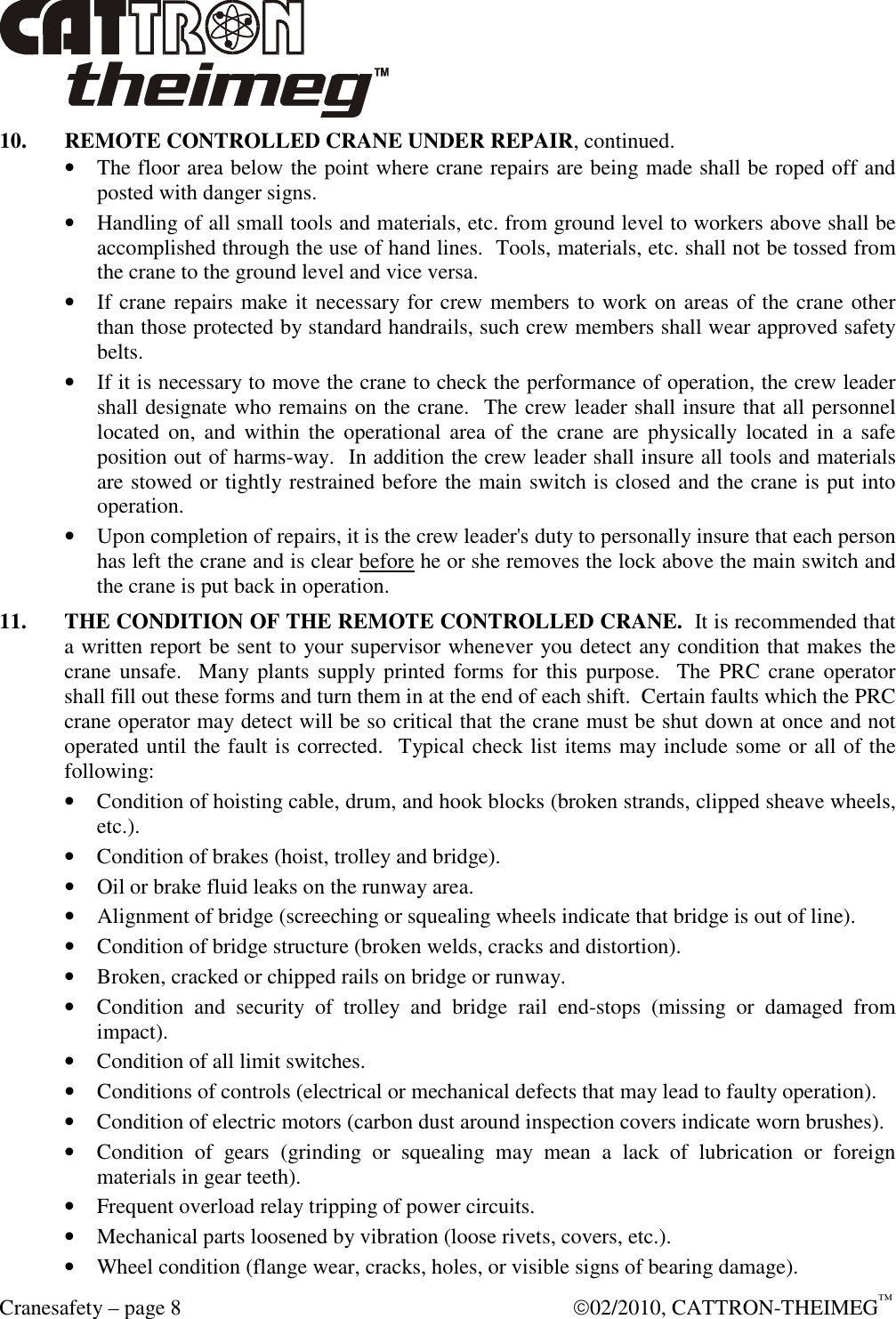  Cranesafety – page 8    02/2010, CATTRON-THEIMEG™ 10.  REMOTE CONTROLLED CRANE UNDER REPAIR, continued. • The floor area below the point where crane repairs are being made shall be roped off and posted with danger signs. • Handling of all small tools and materials, etc. from ground level to workers above shall be accomplished through the use of hand lines.  Tools, materials, etc. shall not be tossed from the crane to the ground level and vice versa. • If crane repairs make it necessary for crew members to work on areas of the crane other than those protected by standard handrails, such crew members shall wear approved safety belts. • If it is necessary to move the crane to check the performance of operation, the crew leader shall designate who remains on the crane.  The crew leader shall insure that all personnel located  on,  and  within  the  operational  area  of  the  crane  are  physically  located  in  a  safe position out of harms-way.  In addition the crew leader shall insure all tools and materials are stowed or tightly restrained before the main switch is closed and the crane is put into operation. • Upon completion of repairs, it is the crew leader&apos;s duty to personally insure that each person has left the crane and is clear before he or she removes the lock above the main switch and the crane is put back in operation. 11.  THE CONDITION OF THE REMOTE CONTROLLED CRANE.  It is recommended that a written report be sent to your supervisor whenever you detect any condition that makes the crane unsafe.   Many plants  supply printed  forms  for this purpose.   The  PRC crane  operator shall fill out these forms and turn them in at the end of each shift.  Certain faults which the PRC crane operator may detect will be so critical that the crane must be shut down at once and not operated until the fault is corrected.  Typical check list items may include some or all of the following: • Condition of hoisting cable, drum, and hook blocks (broken strands, clipped sheave wheels, etc.). • Condition of brakes (hoist, trolley and bridge). • Oil or brake fluid leaks on the runway area. • Alignment of bridge (screeching or squealing wheels indicate that bridge is out of line). • Condition of bridge structure (broken welds, cracks and distortion). • Broken, cracked or chipped rails on bridge or runway. • Condition  and  security  of  trolley  and  bridge  rail  end-stops  (missing  or  damaged  from impact). • Condition of all limit switches. • Conditions of controls (electrical or mechanical defects that may lead to faulty operation). • Condition of electric motors (carbon dust around inspection covers indicate worn brushes).  • Condition  of  gears  (grinding  or  squealing  may  mean  a  lack  of  lubrication  or  foreign materials in gear teeth). • Frequent overload relay tripping of power circuits. • Mechanical parts loosened by vibration (loose rivets, covers, etc.). • Wheel condition (flange wear, cracks, holes, or visible signs of bearing damage). 