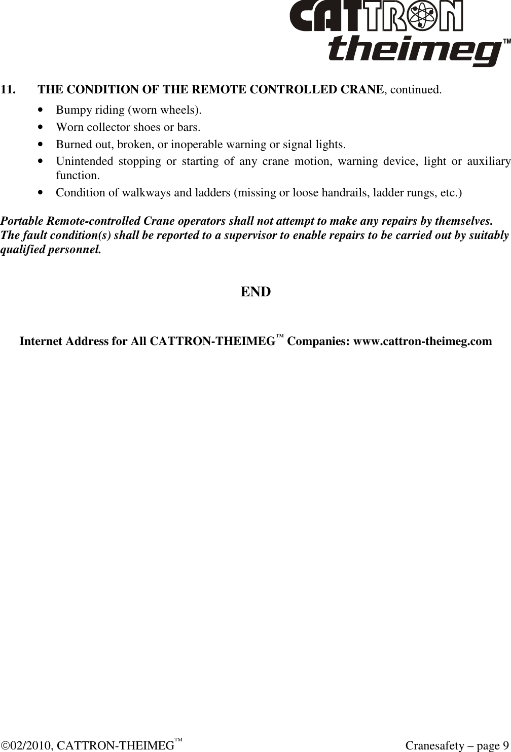  02/2010, CATTRON-THEIMEG™   Cranesafety – page 9 11.  THE CONDITION OF THE REMOTE CONTROLLED CRANE, continued. • Bumpy riding (worn wheels). • Worn collector shoes or bars. • Burned out, broken, or inoperable warning or signal lights. • Unintended  stopping  or  starting  of  any  crane  motion,  warning  device,  light  or  auxiliary function. • Condition of walkways and ladders (missing or loose handrails, ladder rungs, etc.)  Portable Remote-controlled Crane operators shall not attempt to make any repairs by themselves. The fault condition(s) shall be reported to a supervisor to enable repairs to be carried out by suitably qualified personnel.  END   Internet Address for All CATTRON-THEIMEG™ Companies: www.cattron-theimeg.com         