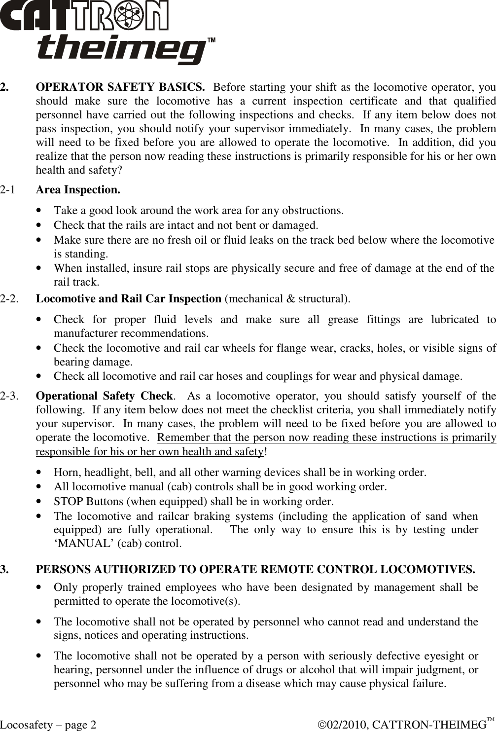  Locosafety – page 2    02/2010, CATTRON-THEIMEG™ 2.  OPERATOR SAFETY BASICS.  Before starting your shift as the locomotive operator, you should  make  sure  the  locomotive  has  a  current  inspection  certificate  and  that  qualified personnel have carried out the following inspections and checks.  If any item below does not pass inspection, you should notify your supervisor immediately.  In many cases, the problem will need to be fixed before you are allowed to operate the locomotive.  In addition, did you realize that the person now reading these instructions is primarily responsible for his or her own health and safety? 2-1   Area Inspection.  • Take a good look around the work area for any obstructions. • Check that the rails are intact and not bent or damaged.  • Make sure there are no fresh oil or fluid leaks on the track bed below where the locomotive is standing. • When installed, insure rail stops are physically secure and free of damage at the end of the rail track.  2-2.  Locomotive and Rail Car Inspection (mechanical &amp; structural). • Check  for  proper  fluid  levels  and  make  sure  all  grease  fittings  are  lubricated  to manufacturer recommendations.  • Check the locomotive and rail car wheels for flange wear, cracks, holes, or visible signs of bearing damage. • Check all locomotive and rail car hoses and couplings for wear and physical damage.  2-3.  Operational  Safety  Check.    As  a  locomotive  operator,  you  should  satisfy  yourself  of  the following.  If any item below does not meet the checklist criteria, you shall immediately notify your supervisor.  In many cases, the problem will need to be fixed before you are allowed to operate the locomotive.  Remember that the person now reading these instructions is primarily responsible for his or her own health and safety! • Horn, headlight, bell, and all other warning devices shall be in working order. • All locomotive manual (cab) controls shall be in good working order. • STOP Buttons (when equipped) shall be in working order.  • The  locomotive  and  railcar  braking  systems (including the  application  of  sand  when equipped)  are  fully  operational.      The  only  way  to  ensure  this  is  by  testing  under ‘MANUAL’ (cab) control. 3.  PERSONS AUTHORIZED TO OPERATE REMOTE CONTROL LOCOMOTIVES. • Only properly trained  employees who have been designated by management shall  be permitted to operate the locomotive(s). • The locomotive shall not be operated by personnel who cannot read and understand the signs, notices and operating instructions. • The locomotive shall not be operated by a person with seriously defective eyesight or hearing, personnel under the influence of drugs or alcohol that will impair judgment, or personnel who may be suffering from a disease which may cause physical failure. 