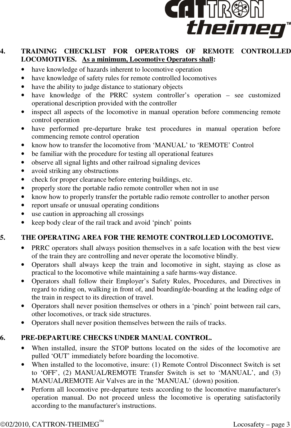  02/2010, CATTRON-THEIMEG™   Locosafety – page 3 4.    TRAINING  CHECKLIST  FOR  OPERATORS  OF  REMOTE  CONTROLLED LOCOMOTIVES.   As a minimum, Locomotive Operators shall: • have knowledge of hazards inherent to locomotive operation  • have knowledge of safety rules for remote controlled locomotives  • have the ability to judge distance to stationary objects  • have  knowledge  of  the  PRRC  system  controller’s  operation  –  see  customized operational description provided with the controller  • inspect all aspects of the locomotive in manual  operation before commencing remote control operation • have  performed  pre-departure  brake  test  procedures  in  manual  operation  before commencing remote control operation   • know how to transfer the locomotive from ‘MANUAL’ to ‘REMOTE’ Control • be familiar with the procedure for testing all operational features • observe all signal lights and other railroad signaling devices   • avoid striking any obstructions  • check for proper clearance before entering buildings, etc.  • properly store the portable radio remote controller when not in use  • know how to properly transfer the portable radio remote controller to another person • report unsafe or unusual operating conditions • use caution in approaching all crossings • keep body clear of the rail track and avoid ‘pinch’ points  5.  THE OPERATING AREA FOR THE REMOTE CONTROLLED LOCOMOTIVE. • PRRC operators shall always position themselves in a safe location with the best view of the train they are controlling and never operate the locomotive blindly.  • Operators  shall  always  keep  the  train  and  locomotive  in  sight,  staying  as  close  as practical to the locomotive while maintaining a safe harms-way distance. • Operators  shall  follow  their  Employer’s  Safety  Rules,  Procedures,  and  Directives  in regard to riding on, walking in front of, and boarding/de-boarding at the leading edge of the train in respect to its direction of travel.     • Operators shall never position themselves or others in a ‘pinch’ point between rail cars, other locomotives, or track side structures. • Operators shall never position themselves between the rails of tracks. 6.  PRE-DEPARTURE CHECKS UNDER MANUAL CONTROL. • When  installed,  insure  the  STOP  buttons  located  on  the  sides  of  the  locomotive  are pulled ‘OUT’ immediately before boarding the locomotive. • When installed to the locomotive, insure: (1) Remote Control Disconnect Switch is set to  ‘OFF’,  (2)  MANUAL/REMOTE  Transfer  Switch  is  set  to  ‘MANUAL’,  and  (3) MANUAL/REMOTE Air Valves are in the ‘MANUAL’ (down) position. • Perform all locomotive pre-departure tests according to the locomotive manufacturer&apos;s operation  manual.  Do  not  proceed  unless  the  locomotive  is  operating  satisfactorily according to the manufacturer&apos;s instructions.  