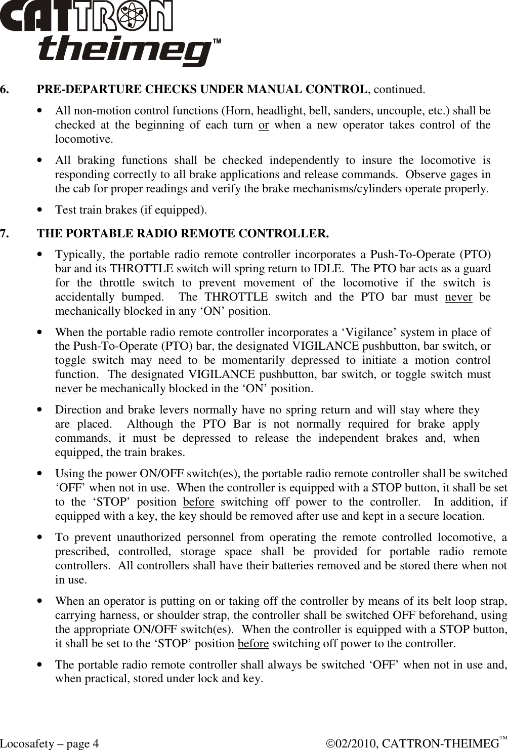  Locosafety – page 4    02/2010, CATTRON-THEIMEG™ 6.  PRE-DEPARTURE CHECKS UNDER MANUAL CONTROL, continued. • All non-motion control functions (Horn, headlight, bell, sanders, uncouple, etc.) shall be checked  at  the  beginning  of  each  turn  or  when  a  new  operator  takes  control  of  the locomotive. • All  braking  functions  shall  be  checked  independently  to  insure  the  locomotive  is responding correctly to all brake applications and release commands.  Observe gages in the cab for proper readings and verify the brake mechanisms/cylinders operate properly. • Test train brakes (if equipped). 7.  THE PORTABLE RADIO REMOTE CONTROLLER. • Typically, the portable radio remote controller incorporates a Push-To-Operate (PTO) bar and its THROTTLE switch will spring return to IDLE.  The PTO bar acts as a guard for  the  throttle  switch  to  prevent  movement  of  the  locomotive  if  the  switch  is accidentally  bumped.    The  THROTTLE  switch  and  the  PTO  bar  must  never  be mechanically blocked in any ‘ON’ position. • When the portable radio remote controller incorporates a ‘Vigilance’ system in place of the Push-To-Operate (PTO) bar, the designated VIGILANCE pushbutton, bar switch, or toggle  switch  may  need  to  be  momentarily  depressed  to  initiate  a  motion  control function.  The designated VIGILANCE pushbutton, bar switch, or toggle switch must never be mechanically blocked in the ‘ON’ position. • Direction and brake levers normally have no spring return and will stay where they are  placed.    Although  the  PTO  Bar  is  not  normally  required  for  brake  apply commands,  it  must  be  depressed  to  release  the  independent  brakes  and,  when equipped, the train brakes. • Using the power ON/OFF switch(es), the portable radio remote controller shall be switched ‘OFF’ when not in use.  When the controller is equipped with a STOP button, it shall be set to  the  ‘STOP’  position  before  switching  off  power  to  the  controller.    In  addition,  if equipped with a key, the key should be removed after use and kept in a secure location.  • To  prevent  unauthorized  personnel  from  operating  the  remote  controlled  locomotive,  a prescribed,  controlled,  storage  space  shall  be  provided  for  portable  radio  remote controllers.  All controllers shall have their batteries removed and be stored there when not in use. • When an operator is putting on or taking off the controller by means of its belt loop strap, carrying harness, or shoulder strap, the controller shall be switched OFF beforehand, using the appropriate ON/OFF switch(es).  When the controller is equipped with a STOP button, it shall be set to the ‘STOP’ position before switching off power to the controller. • The portable radio remote controller shall always be switched ‘OFF’ when not in use and, when practical, stored under lock and key. 