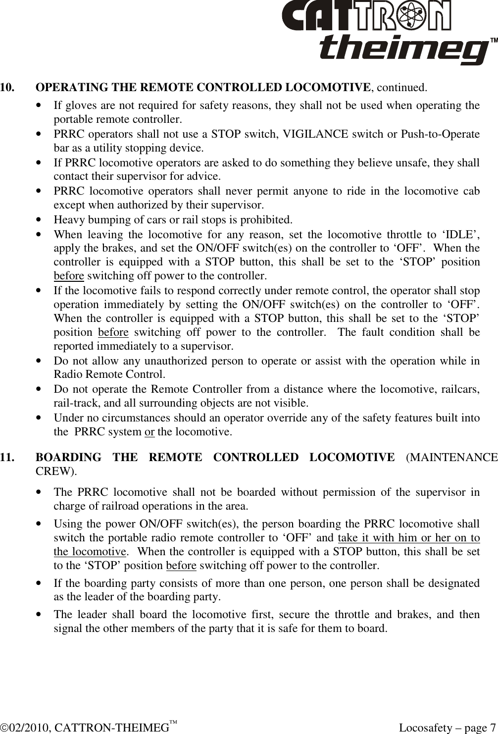  02/2010, CATTRON-THEIMEG™   Locosafety – page 7 10.  OPERATING THE REMOTE CONTROLLED LOCOMOTIVE, continued. • If gloves are not required for safety reasons, they shall not be used when operating the portable remote controller. • PRRC operators shall not use a STOP switch, VIGILANCE switch or Push-to-Operate bar as a utility stopping device. • If PRRC locomotive operators are asked to do something they believe unsafe, they shall contact their supervisor for advice. • PRRC  locomotive  operators shall  never  permit  anyone to  ride  in  the locomotive  cab except when authorized by their supervisor. • Heavy bumping of cars or rail stops is prohibited. • When  leaving  the  locomotive  for  any  reason,  set  the  locomotive  throttle  to  ‘IDLE’, apply the brakes, and set the ON/OFF switch(es) on the controller to ‘OFF’.  When the controller  is  equipped  with  a  STOP  button,  this  shall  be  set  to  the  ‘STOP’  position before switching off power to the controller. • If the locomotive fails to respond correctly under remote control, the operator shall stop operation immediately by  setting  the  ON/OFF  switch(es) on  the  controller to  ‘OFF’. When the controller is equipped with a STOP button, this shall be set to the ‘STOP’ position  before  switching  off  power  to  the  controller.    The  fault  condition  shall  be reported immediately to a supervisor. • Do not allow any unauthorized person to operate or assist with the operation while in Radio Remote Control. • Do not operate the Remote Controller from a distance where the locomotive, railcars, rail-track, and all surrounding objects are not visible. • Under no circumstances should an operator override any of the safety features built into the  PRRC system or the locomotive. 11.  BOARDING  THE  REMOTE  CONTROLLED  LOCOMOTIVE  (MAINTENANCE CREW). • The  PRRC  locomotive  shall  not  be  boarded  without  permission  of  the  supervisor  in charge of railroad operations in the area. • Using the power ON/OFF switch(es), the person boarding the PRRC locomotive shall switch the portable radio remote controller to ‘OFF’ and take it with him or her on to the locomotive.  When the controller is equipped with a STOP button, this shall be set to the ‘STOP’ position before switching off power to the controller. • If the boarding party consists of more than one person, one person shall be designated as the leader of the boarding party. • The  leader  shall  board  the  locomotive  first,  secure  the  throttle  and  brakes,  and  then signal the other members of the party that it is safe for them to board. 