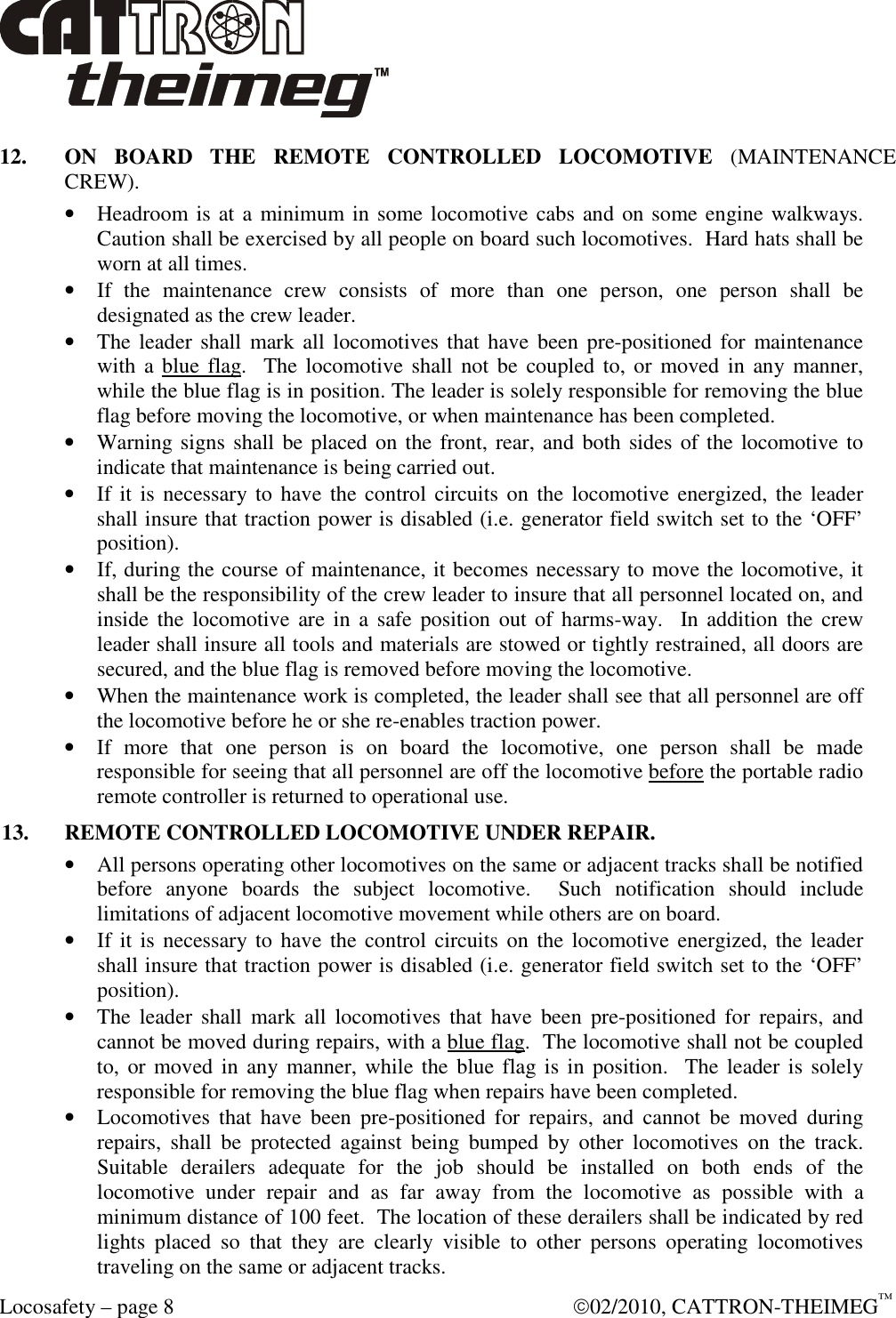  Locosafety – page 8    02/2010, CATTRON-THEIMEG™ 12.  ON  BOARD  THE  REMOTE  CONTROLLED  LOCOMOTIVE  (MAINTENANCE CREW). • Headroom is at a minimum in some locomotive cabs and on some engine walkways.  Caution shall be exercised by all people on board such locomotives.  Hard hats shall be worn at all times. • If  the  maintenance  crew  consists  of  more  than  one  person,  one  person  shall  be designated as the crew leader. • The leader shall  mark all  locomotives that have  been pre-positioned  for  maintenance with  a blue flag.    The  locomotive shall  not  be  coupled to, or  moved  in  any manner, while the blue flag is in position. The leader is solely responsible for removing the blue flag before moving the locomotive, or when maintenance has been completed. • Warning signs shall be placed on the front, rear, and both sides of the locomotive to indicate that maintenance is being carried out. • If it is  necessary to have the control  circuits on  the  locomotive energized, the leader shall insure that traction power is disabled (i.e. generator field switch set to the ‘OFF’ position). • If, during the course of maintenance, it becomes necessary to move the locomotive, it shall be the responsibility of the crew leader to insure that all personnel located on, and inside  the  locomotive are in a  safe  position  out of  harms-way.    In addition  the  crew leader shall insure all tools and materials are stowed or tightly restrained, all doors are secured, and the blue flag is removed before moving the locomotive. • When the maintenance work is completed, the leader shall see that all personnel are off the locomotive before he or she re-enables traction power.  • If  more  that  one  person  is  on  board  the  locomotive,  one  person  shall  be  made responsible for seeing that all personnel are off the locomotive before the portable radio remote controller is returned to operational use. 13.  REMOTE CONTROLLED LOCOMOTIVE UNDER REPAIR. • All persons operating other locomotives on the same or adjacent tracks shall be notified before  anyone  boards  the  subject  locomotive.    Such  notification  should  include limitations of adjacent locomotive movement while others are on board. • If it is  necessary to have the control  circuits on  the  locomotive energized, the leader shall insure that traction power is disabled (i.e. generator field switch set to the ‘OFF’ position). • The  leader  shall  mark  all  locomotives  that  have  been  pre-positioned  for  repairs,  and cannot be moved during repairs, with a blue flag.  The locomotive shall not be coupled to,  or moved in  any manner, while the blue flag is in  position.   The  leader is solely responsible for removing the blue flag when repairs have been completed. • Locomotives  that  have  been  pre-positioned  for  repairs,  and  cannot  be  moved  during repairs,  shall  be  protected  against  being  bumped  by  other  locomotives  on  the  track.  Suitable  derailers  adequate  for  the  job  should  be  installed  on  both  ends  of  the locomotive  under  repair  and  as  far  away  from  the  locomotive  as  possible  with  a minimum distance of 100 feet.  The location of these derailers shall be indicated by red lights  placed  so  that  they  are  clearly  visible  to  other  persons  operating  locomotives traveling on the same or adjacent tracks.  