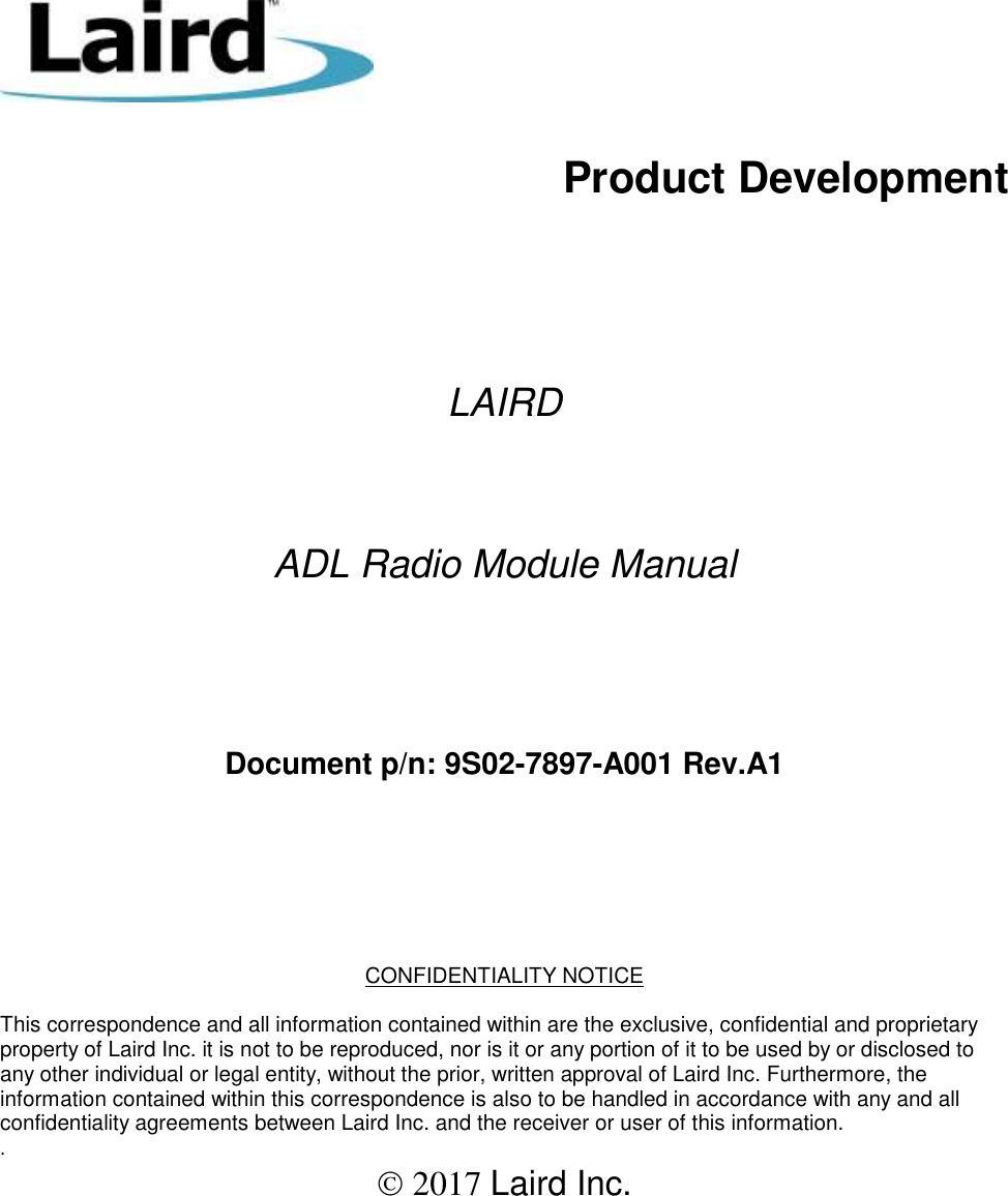           Product Development        LAIRD    ADL Radio Module Manual     Document p/n: 9S02-7897-A001 Rev.A1      CONFIDENTIALITY NOTICE  This correspondence and all information contained within are the exclusive, confidential and proprietary property of Laird Inc. it is not to be reproduced, nor is it or any portion of it to be used by or disclosed to any other individual or legal entity, without the prior, written approval of Laird Inc. Furthermore, the information contained within this correspondence is also to be handled in accordance with any and all confidentiality agreements between Laird Inc. and the receiver or user of this information.  .  2017 Laird Inc.  