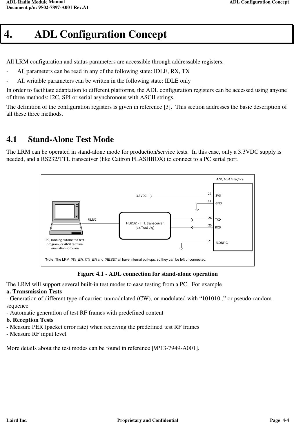 ADL Radio Module Manual     ADL Configuration Concept  Document p/n: 9S02-7897-A001 Rev.A1  Laird Inc.  Proprietary and Confidential  Page  4-4  4. ADL Configuration Concept  All LRM configuration and status parameters are accessible through addressable registers. - All parameters can be read in any of the following state: IDLE, RX, TX - All writable parameters can be written in the following state: IDLE only In order to facilitate adaptation to different platforms, the ADL configuration registers can be accessed using anyone of three methods: I2C, SPI or serial asynchronous with ASCII strings. The definition of the configuration registers is given in reference [3].  This section addresses the basic description of all these three methods.    4.1 Stand-Alone Test Mode  The LRM can be operated in stand-alone mode for production/service tests.  In this case, only a 3.3VDC supply is needed, and a RS232/TTL transceiver (like Cattron FLASHBOX) to connect to a PC serial port.   21ADL, host interface26RXDTXD25!CONFIG3V3GND2722RS232 - TTL transceiver(ex:Test Jig)3.3VDCRS232PC, running automated test program, or ANSI terminal emulation software*Note: The LRM !RX_EN, !TX_EN and !RESET all have internal pull-ups, so they can be left unconnected. Figure 4.1 - ADL connection for stand-alone operation The LRM will support several built-in test modes to ease testing from a PC.  For example  a. Transmission Tests  - Generation of different type of carrier: unmodulated (CW), or modulated with “101010..” or pseudo-random sequence - Automatic generation of test RF frames with predefined content b. Reception Tests - Measure PER (packet error rate) when receiving the predefined test RF frames - Measure RF input level  More details about the test modes can be found in reference [9P13-7949-A001].      