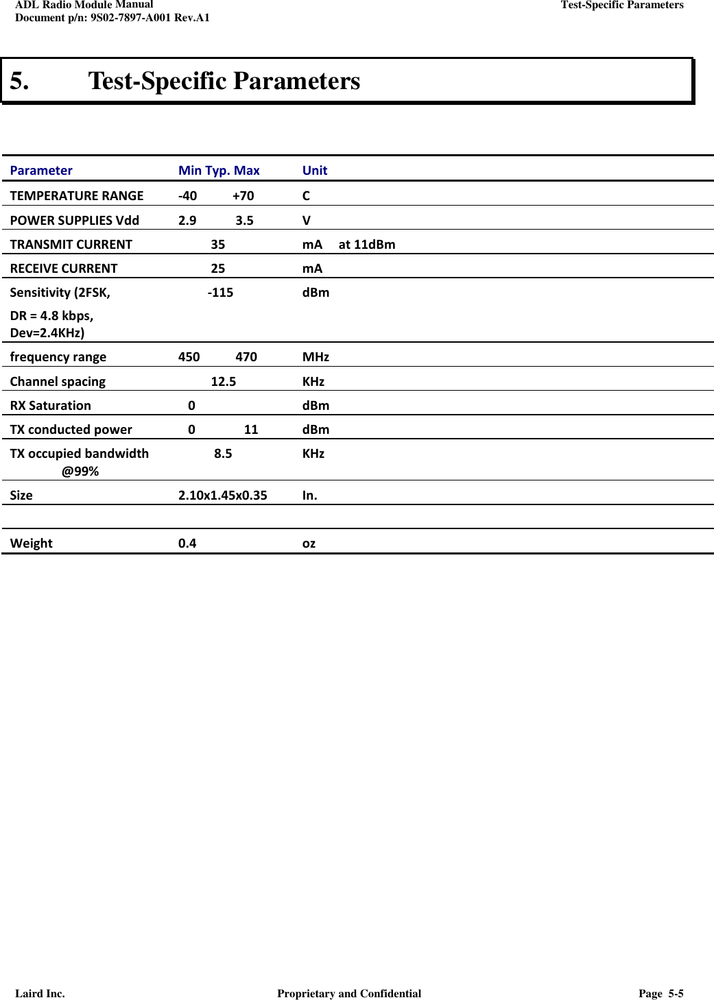 ADL Radio Module Manual     Test-Specific Parameters  Document p/n: 9S02-7897-A001 Rev.A1  Laird Inc.  Proprietary and Confidential  Page  5-5  5.  Test-Specific Parameters   Parameter Min Typ. Max  Unit TEMPERATURE RANGE   -40           +70 C POWER SUPPLIES Vdd 2.9            3.5 V TRANSMIT CURRENT            35 mA     at 11dBm RECEIVE CURRENT            25 mA Sensitivity (2FSK,  DR = 4.8 kbps,   Dev=2.4KHz)            -115 dBm frequency range 450           470 MHz Channel spacing           12.5 KHz RX Saturation      0 dBm TX conducted power    0               11       dBm TX occupied bandwidth  @99%            8.5 KHz  Size 2.10x1.45x0.35 In.      Weight 0.4  oz    
